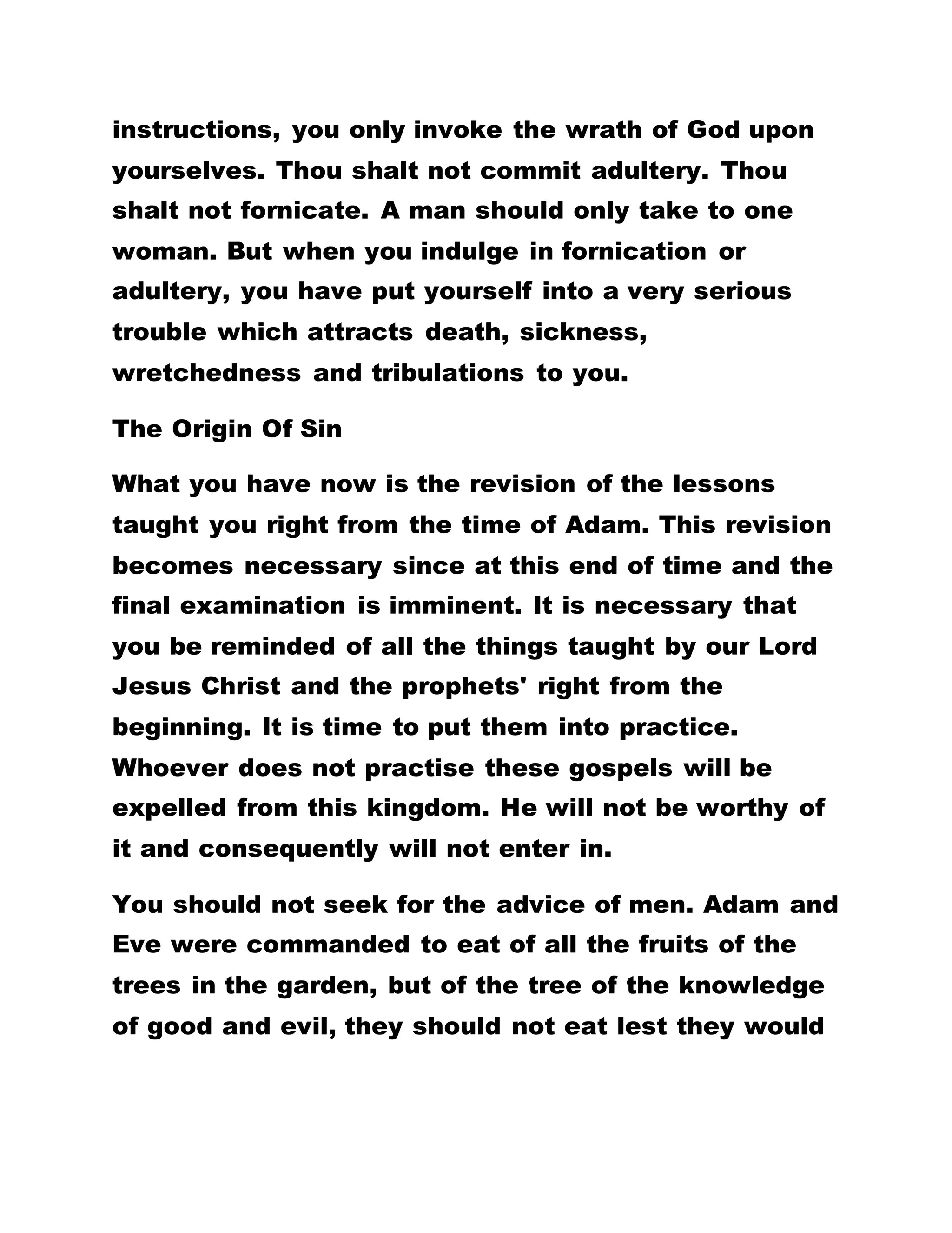 instructions, you only invoke the wrath of God upon
yourselves. Thou shalt not commit adultery. Thou
shalt not fornicate. A man should only take to one
woman. But when you indulge in fornication or
adultery, you have put yourself into a very serious
trouble which attracts death, sickness,
wretchedness and tribulations to you.
The Origin Of Sin
What you have now is the revision of the lessons
taught you right from the time of Adam. This revision
becomes necessary since at this end of time and the
final examination is imminent. It is necessary that
you be reminded of all the things taught by our Lord
Jesus Christ and the prophets' right from the
beginning. It is time to put them into practice.
Whoever does not practise these gospels will be
expelled from this kingdom. He will not be worthy of
it and consequently will not enter in.
You should not seek for the advice of men. Adam and
Eve were commanded to eat of all the fruits of the
trees in the garden, but of the tree of the knowledge
of good and evil, they should not eat lest they would
 