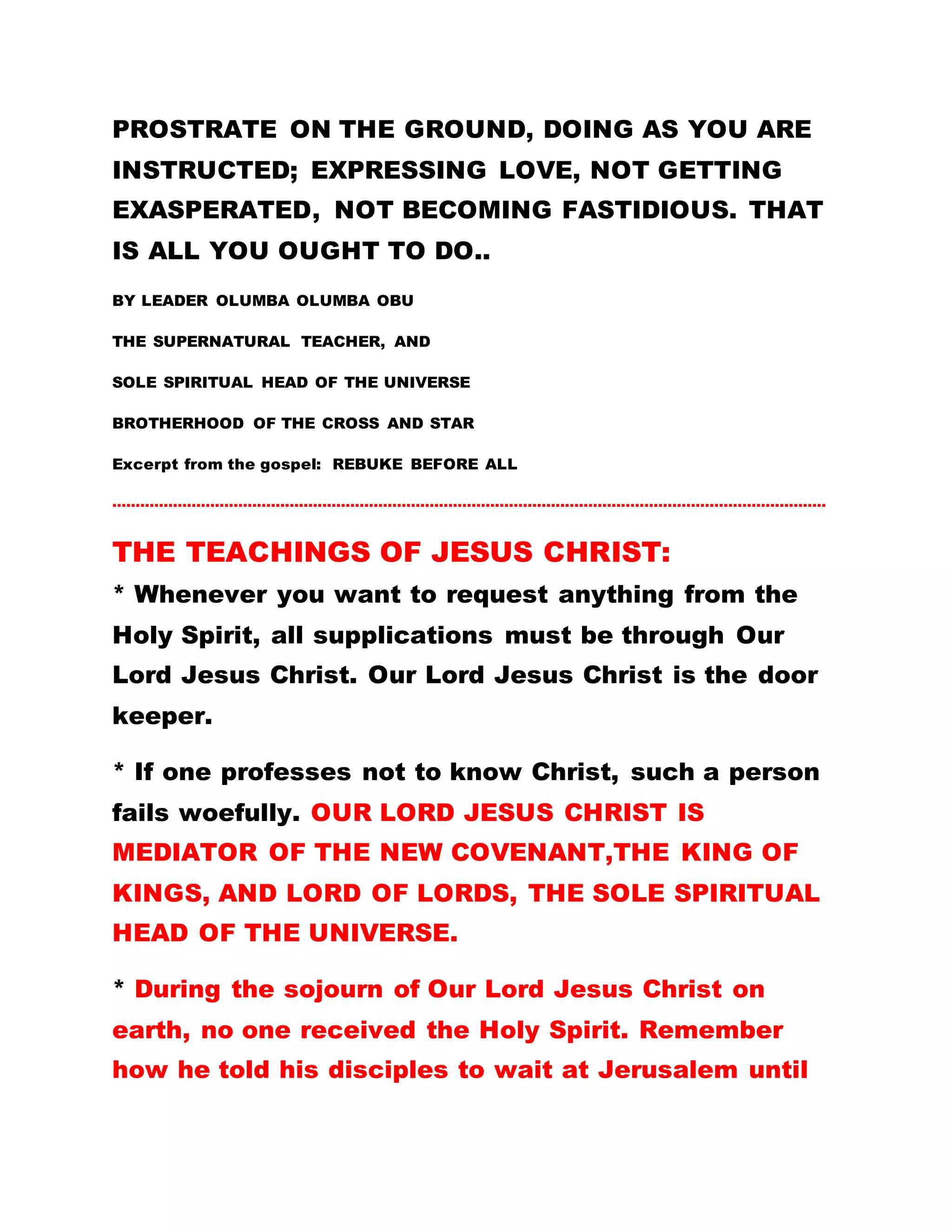 PROSTRATE ON THE GROUND, DOING AS YOU ARE
INSTRUCTED; EXPRESSING LOVE, NOT GETTING
EXASPERATED, NOT BECOMING FASTIDIOUS. THAT
IS ALL YOU OUGHT TO DO..
BY LEADER OLUMBA OLUMBA OBU
THE SUPERNATURAL TEACHER, AND
SOLE SPIRITUAL HEAD OF THE UNIVERSE
BROTHERHOOD OF THE CROSS AND STAR
Excerpt from the gospel: REBUKE BEFORE ALL
………………………………………………………………………………………………………………………………………
THE TEACHINGS OF JESUS CHRIST:
* Whenever you want to request anything from the
Holy Spirit, all supplications must be through Our
Lord Jesus Christ. Our Lord Jesus Christ is the door
keeper.
* If one professes not to know Christ, such a person
fails woefully. OUR LORD JESUS CHRIST IS
MEDIATOR OF THE NEW COVENANT,THE KING OF
KINGS, AND LORD OF LORDS, THE SOLE SPIRITUAL
HEAD OF THE UNIVERSE.
* During the sojourn of Our Lord Jesus Christ on
earth, no one received the Holy Spirit. Remember
how he told his disciples to wait at Jerusalem until
 