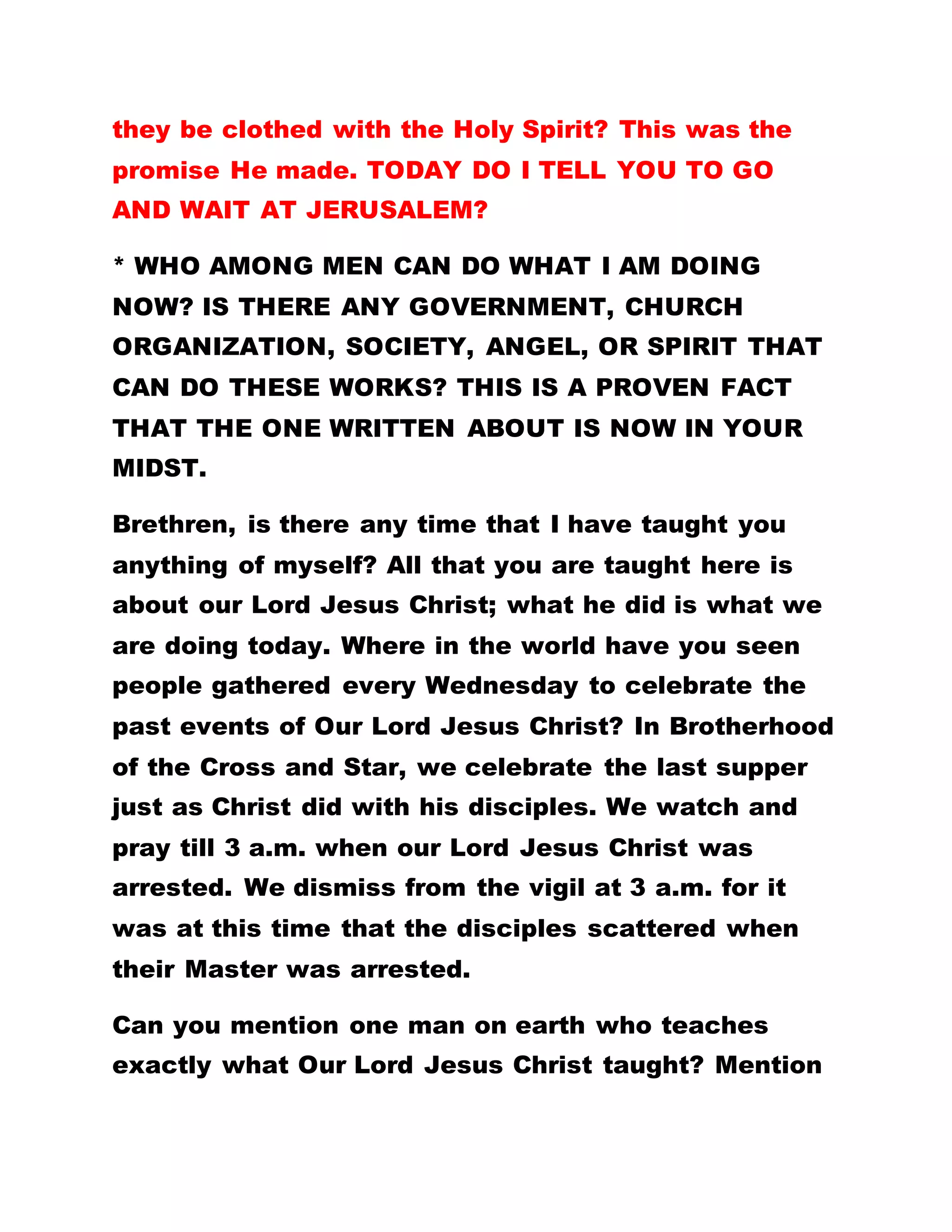 they be clothed with the Holy Spirit? This was the
promise He made. TODAY DO I TELL YOU TO GO
AND WAIT AT JERUSALEM?
* WHO AMONG MEN CAN DO WHAT I AM DOING
NOW? IS THERE ANY GOVERNMENT, CHURCH
ORGANIZATION, SOCIETY, ANGEL, OR SPIRIT THAT
CAN DO THESE WORKS? THIS IS A PROVEN FACT
THAT THE ONE WRITTEN ABOUT IS NOW IN YOUR
MIDST.
Brethren, is there any time that I have taught you
anything of myself? All that you are taught here is
about our Lord Jesus Christ; what he did is what we
are doing today. Where in the world have you seen
people gathered every Wednesday to celebrate the
past events of Our Lord Jesus Christ? In Brotherhood
of the Cross and Star, we celebrate the last supper
just as Christ did with his disciples. We watch and
pray till 3 a.m. when our Lord Jesus Christ was
arrested. We dismiss from the vigil at 3 a.m. for it
was at this time that the disciples scattered when
their Master was arrested.
Can you mention one man on earth who teaches
exactly what Our Lord Jesus Christ taught? Mention
 