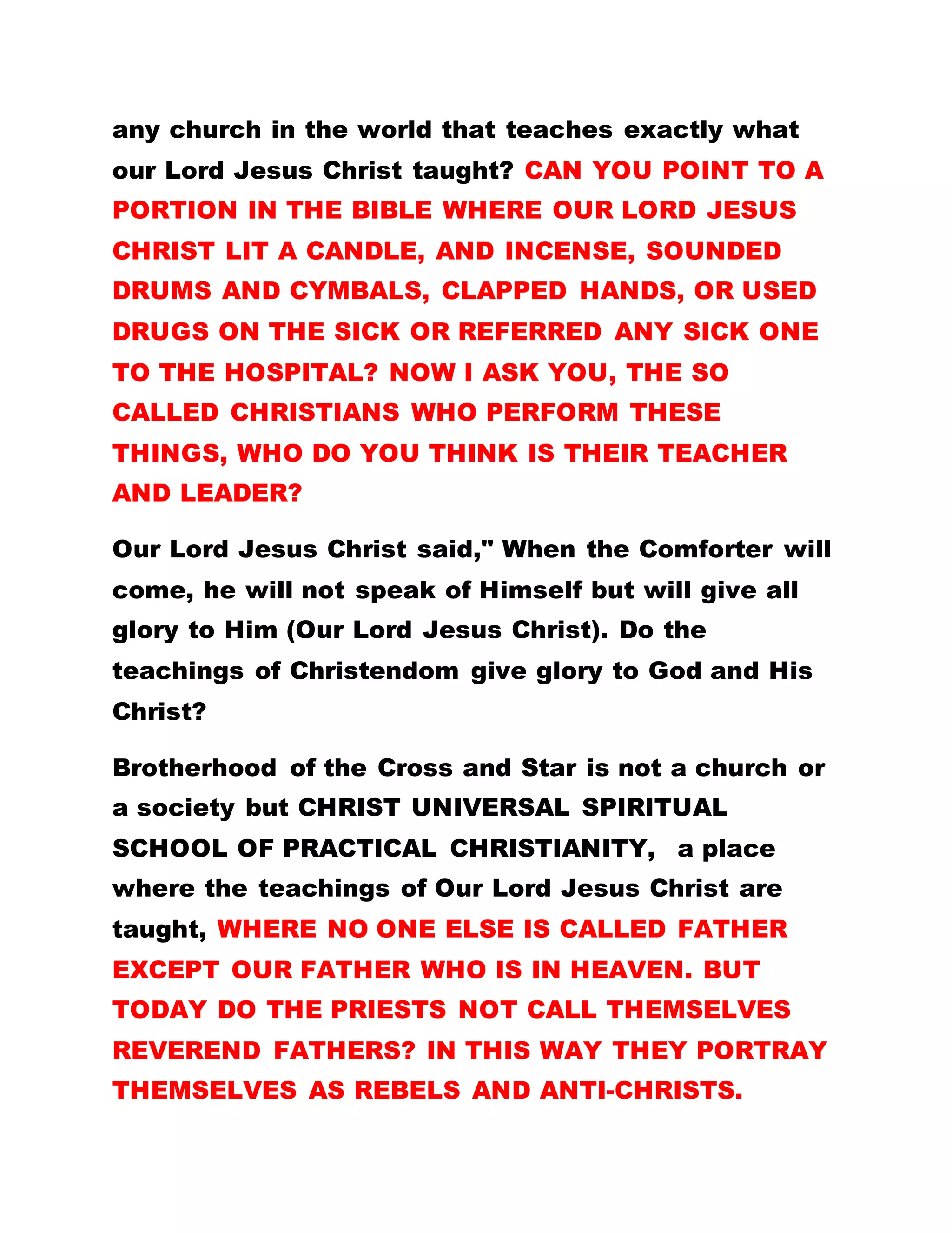 any church in the world that teaches exactly what
our Lord Jesus Christ taught? CAN YOU POINT TO A
PORTION IN THE BIBLE WHERE OUR LORD JESUS
CHRIST LIT A CANDLE, AND INCENSE, SOUNDED
DRUMS AND CYMBALS, CLAPPED HANDS, OR USED
DRUGS ON THE SICK OR REFERRED ANY SICK ONE
TO THE HOSPITAL? NOW I ASK YOU, THE SO
CALLED CHRISTIANS WHO PERFORM THESE
THINGS, WHO DO YOU THINK IS THEIR TEACHER
AND LEADER?
Our Lord Jesus Christ said," When the Comforter will
come, he will not speak of Himself but will give all
glory to Him (Our Lord Jesus Christ). Do the
teachings of Christendom give glory to God and His
Christ?
Brotherhood of the Cross and Star is not a church or
a society but CHRIST UNIVERSAL SPIRITUAL
SCHOOL OF PRACTICAL CHRISTIANITY, a place
where the teachings of Our Lord Jesus Christ are
taught, WHERE NO ONE ELSE IS CALLED FATHER
EXCEPT OUR FATHER WHO IS IN HEAVEN. BUT
TODAY DO THE PRIESTS NOT CALL THEMSELVES
REVEREND FATHERS? IN THIS WAY THEY PORTRAY
THEMSELVES AS REBELS AND ANTI-CHRISTS.
 