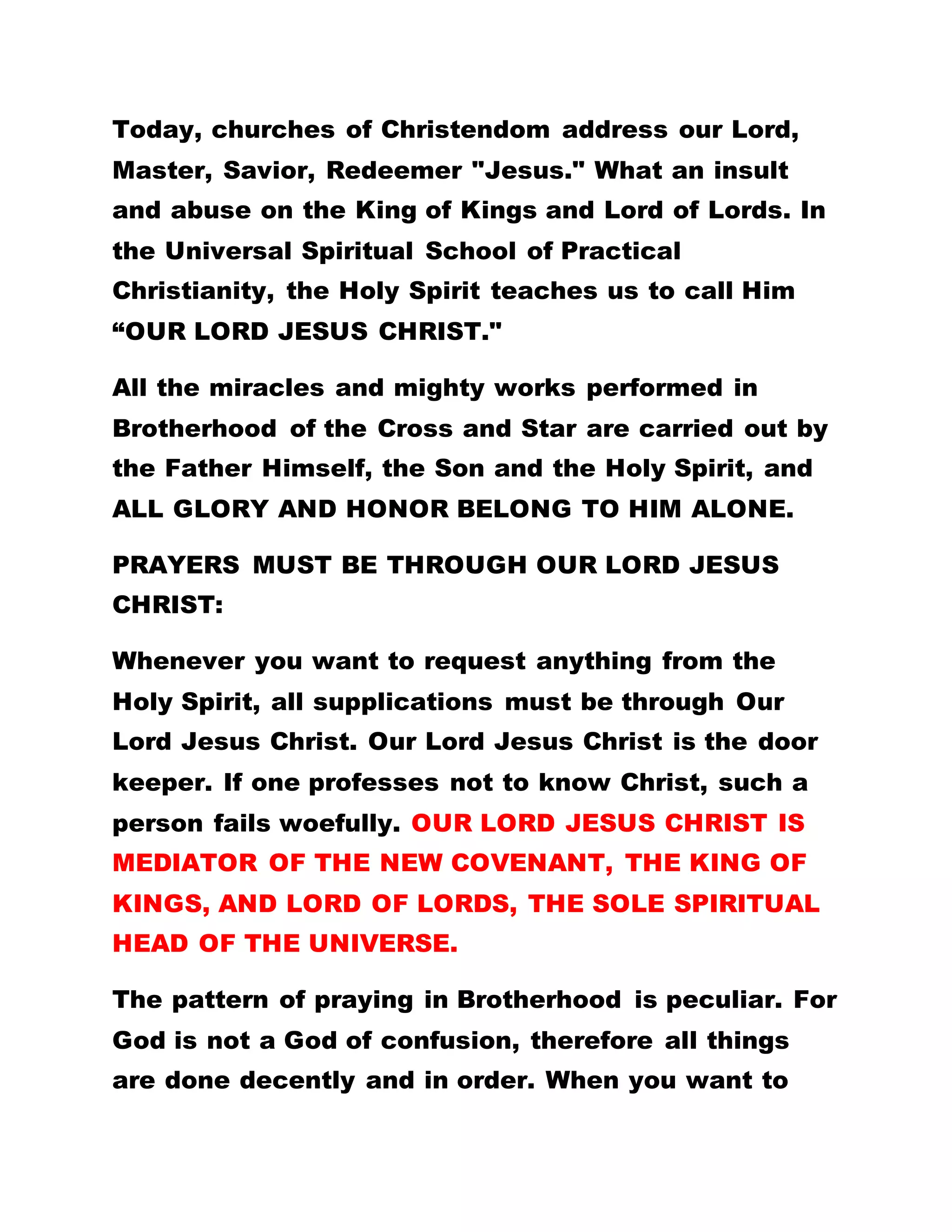 Today, churches of Christendom address our Lord,
Master, Savior, Redeemer "Jesus." What an insult
and abuse on the King of Kings and Lord of Lords. In
the Universal Spiritual School of Practical
Christianity, the Holy Spirit teaches us to call Him
“OUR LORD JESUS CHRIST."
All the miracles and mighty works performed in
Brotherhood of the Cross and Star are carried out by
the Father Himself, the Son and the Holy Spirit, and
ALL GLORY AND HONOR BELONG TO HIM ALONE.
PRAYERS MUST BE THROUGH OUR LORD JESUS
CHRIST:
Whenever you want to request anything from the
Holy Spirit, all supplications must be through Our
Lord Jesus Christ. Our Lord Jesus Christ is the door
keeper. If one professes not to know Christ, such a
person fails woefully. OUR LORD JESUS CHRIST IS
MEDIATOR OF THE NEW COVENANT, THE KING OF
KINGS, AND LORD OF LORDS, THE SOLE SPIRITUAL
HEAD OF THE UNIVERSE.
The pattern of praying in Brotherhood is peculiar. For
God is not a God of confusion, therefore all things
are done decently and in order. When you want to
 
