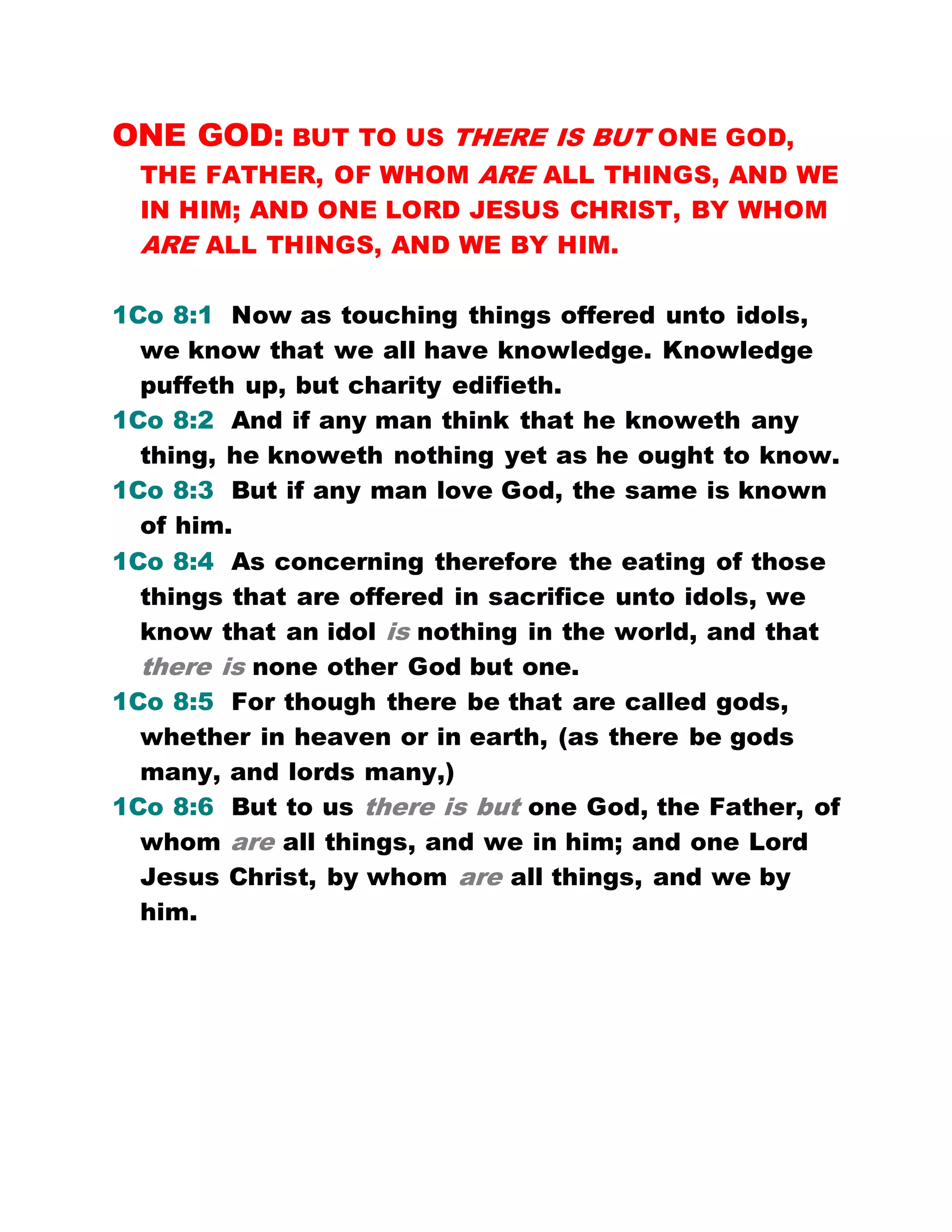 ONE GOD: BUT TO US THERE IS BUT ONE GOD,
THE FATHER, OF WHOM ARE ALL THINGS, AND WE
IN HIM; AND ONE LORD JESUS CHRIST, BY WHOM
ARE ALL THINGS, AND WE BY HIM.
1Co 8:1 Now as touching things offered unto idols,
we know that we all have knowledge. Knowledge
puffeth up, but charity edifieth.
1Co 8:2 And if any man think that he knoweth any
thing, he knoweth nothing yet as he ought to know.
1Co 8:3 But if any man love God, the same is known
of him.
1Co 8:4 As concerning therefore the eating of those
things that are offered in sacrifice unto idols, we
know that an idol is nothing in the world, and that
there is none other God but one.
1Co 8:5 For though there be that are called gods,
whether in heaven or in earth, (as there be gods
many, and lords many,)
1Co 8:6 But to us there is but one God, the Father, of
whom are all things, and we in him; and one Lord
Jesus Christ, by whom are all things, and we by
him.
 