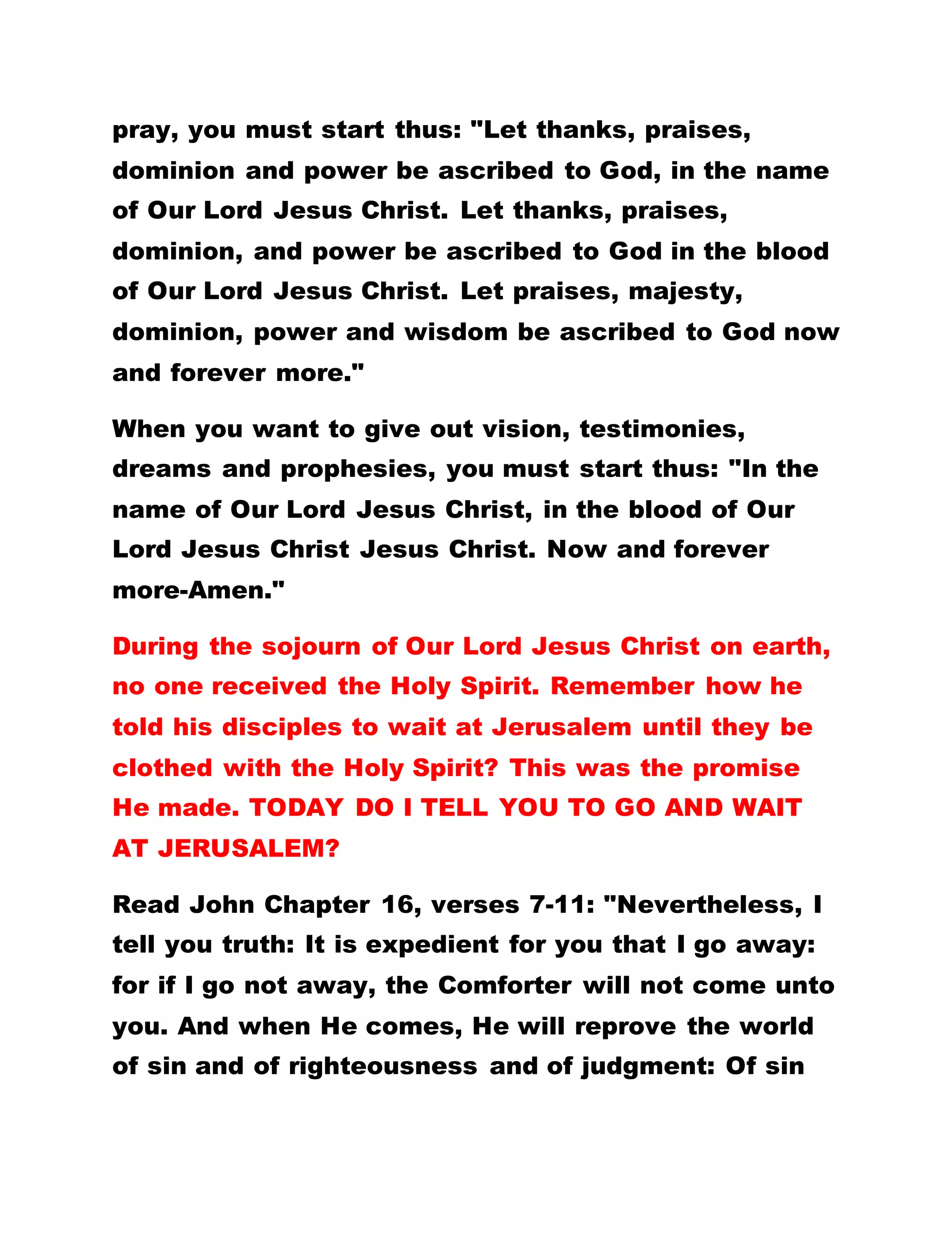 pray, you must start thus: "Let thanks, praises,
dominion and power be ascribed to God, in the name
of Our Lord Jesus Christ. Let thanks, praises,
dominion, and power be ascribed to God in the blood
of Our Lord Jesus Christ. Let praises, majesty,
dominion, power and wisdom be ascribed to God now
and forever more."
When you want to give out vision, testimonies,
dreams and prophesies, you must start thus: "In the
name of Our Lord Jesus Christ, in the blood of Our
Lord Jesus Christ Jesus Christ. Now and forever
more-Amen."
During the sojourn of Our Lord Jesus Christ on earth,
no one received the Holy Spirit. Remember how he
told his disciples to wait at Jerusalem until they be
clothed with the Holy Spirit? This was the promise
He made. TODAY DO I TELL YOU TO GO AND WAIT
AT JERUSALEM?
Read John Chapter 16, verses 7-11: "Nevertheless, I
tell you truth: It is expedient for you that I go away:
for if I go not away, the Comforter will not come unto
you. And when He comes, He will reprove the world
of sin and of righteousness and of judgment: Of sin
 