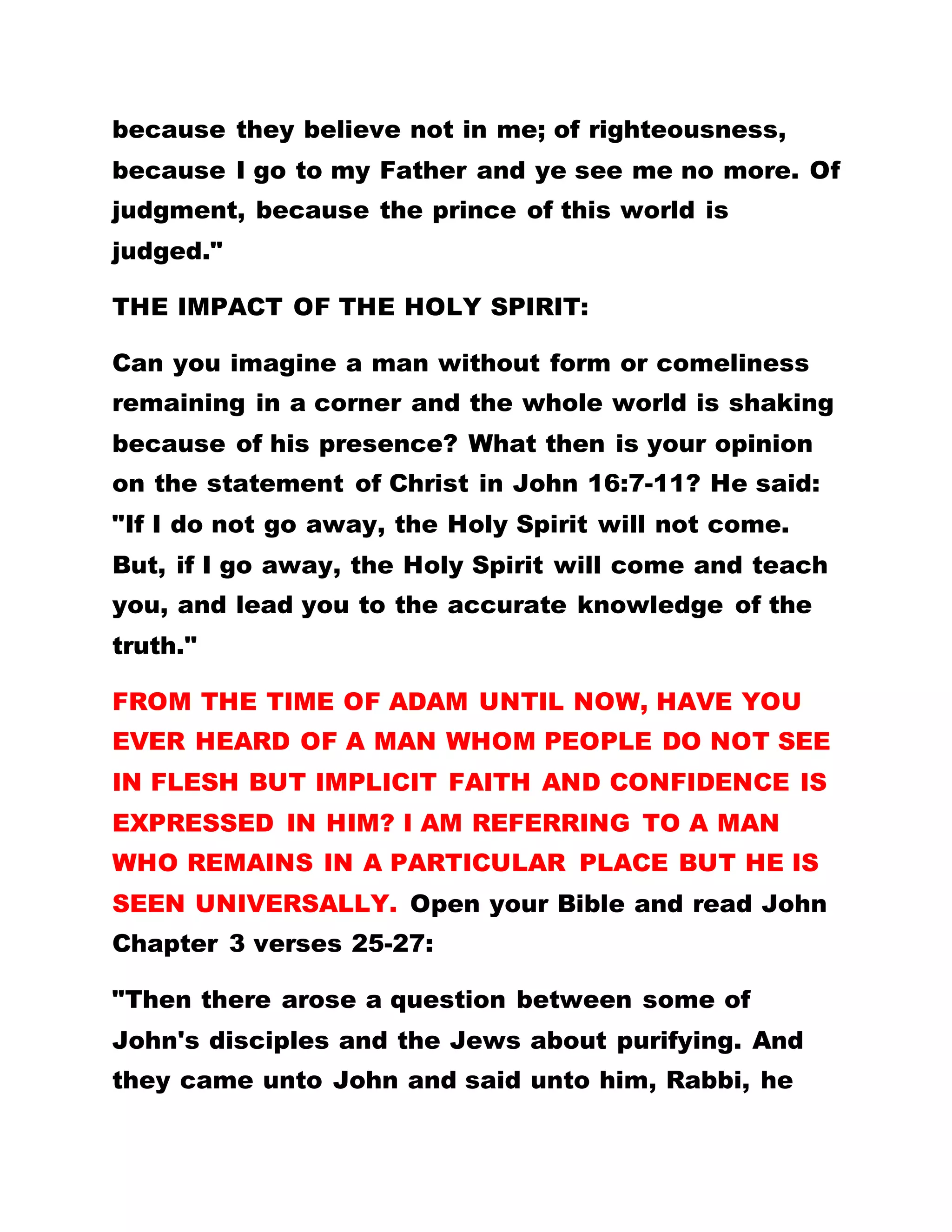 because they believe not in me; of righteousness,
because I go to my Father and ye see me no more. Of
judgment, because the prince of this world is
judged."
THE IMPACT OF THE HOLY SPIRIT:
Can you imagine a man without form or comeliness
remaining in a corner and the whole world is shaking
because of his presence? What then is your opinion
on the statement of Christ in John 16:7-11? He said:
"If I do not go away, the Holy Spirit will not come.
But, if I go away, the Holy Spirit will come and teach
you, and lead you to the accurate knowledge of the
truth."
FROM THE TIME OF ADAM UNTIL NOW, HAVE YOU
EVER HEARD OF A MAN WHOM PEOPLE DO NOT SEE
IN FLESH BUT IMPLICIT FAITH AND CONFIDENCE IS
EXPRESSED IN HIM? I AM REFERRING TO A MAN
WHO REMAINS IN A PARTICULAR PLACE BUT HE IS
SEEN UNIVERSALLY. Open your Bible and read John
Chapter 3 verses 25-27:
"Then there arose a question between some of
John's disciples and the Jews about purifying. And
they came unto John and said unto him, Rabbi, he
 