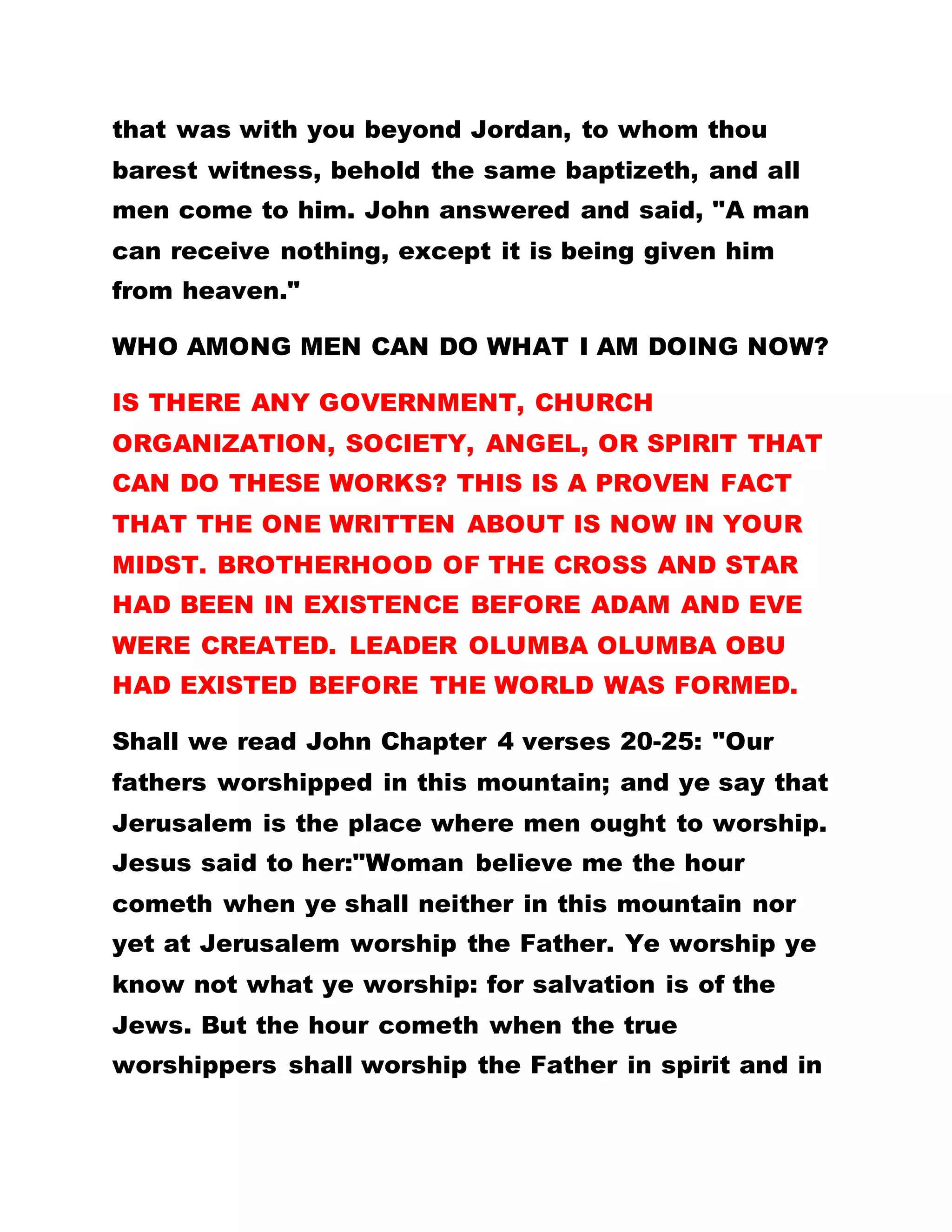that was with you beyond Jordan, to whom thou
barest witness, behold the same baptizeth, and all
men come to him. John answered and said, "A man
can receive nothing, except it is being given him
from heaven."
WHO AMONG MEN CAN DO WHAT I AM DOING NOW?
IS THERE ANY GOVERNMENT, CHURCH
ORGANIZATION, SOCIETY, ANGEL, OR SPIRIT THAT
CAN DO THESE WORKS? THIS IS A PROVEN FACT
THAT THE ONE WRITTEN ABOUT IS NOW IN YOUR
MIDST. BROTHERHOOD OF THE CROSS AND STAR
HAD BEEN IN EXISTENCE BEFORE ADAM AND EVE
WERE CREATED. LEADER OLUMBA OLUMBA OBU
HAD EXISTED BEFORE THE WORLD WAS FORMED.
Shall we read John Chapter 4 verses 20-25: "Our
fathers worshipped in this mountain; and ye say that
Jerusalem is the place where men ought to worship.
Jesus said to her:"Woman believe me the hour
cometh when ye shall neither in this mountain nor
yet at Jerusalem worship the Father. Ye worship ye
know not what ye worship: for salvation is of the
Jews. But the hour cometh when the true
worshippers shall worship the Father in spirit and in
 
