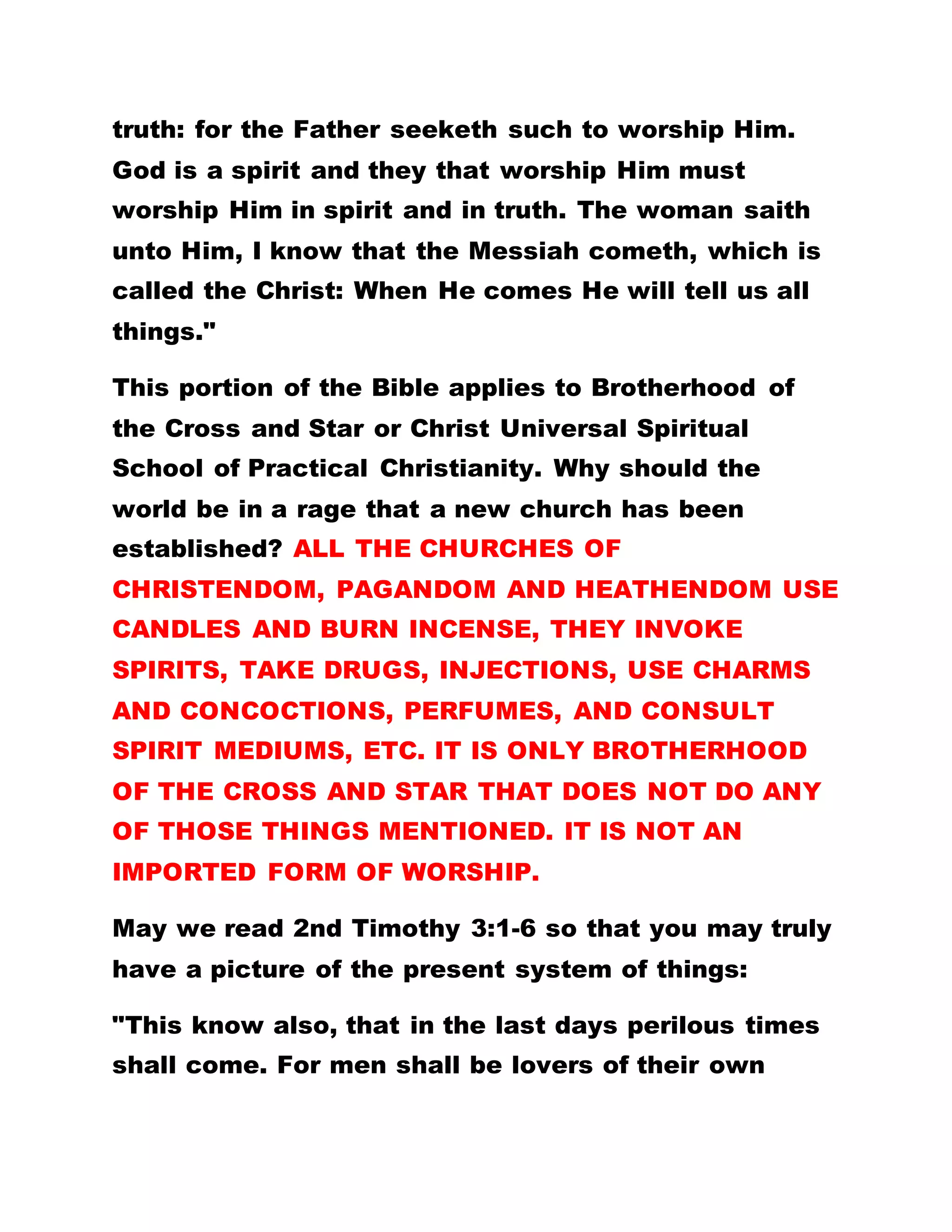 truth: for the Father seeketh such to worship Him.
God is a spirit and they that worship Him must
worship Him in spirit and in truth. The woman saith
unto Him, I know that the Messiah cometh, which is
called the Christ: When He comes He will tell us all
things."
This portion of the Bible applies to Brotherhood of
the Cross and Star or Christ Universal Spiritual
School of Practical Christianity. Why should the
world be in a rage that a new church has been
established? ALL THE CHURCHES OF
CHRISTENDOM, PAGANDOM AND HEATHENDOM USE
CANDLES AND BURN INCENSE, THEY INVOKE
SPIRITS, TAKE DRUGS, INJECTIONS, USE CHARMS
AND CONCOCTIONS, PERFUMES, AND CONSULT
SPIRIT MEDIUMS, ETC. IT IS ONLY BROTHERHOOD
OF THE CROSS AND STAR THAT DOES NOT DO ANY
OF THOSE THINGS MENTIONED. IT IS NOT AN
IMPORTED FORM OF WORSHIP.
May we read 2nd Timothy 3:1-6 so that you may truly
have a picture of the present system of things:
"This know also, that in the last days perilous times
shall come. For men shall be lovers of their own
 