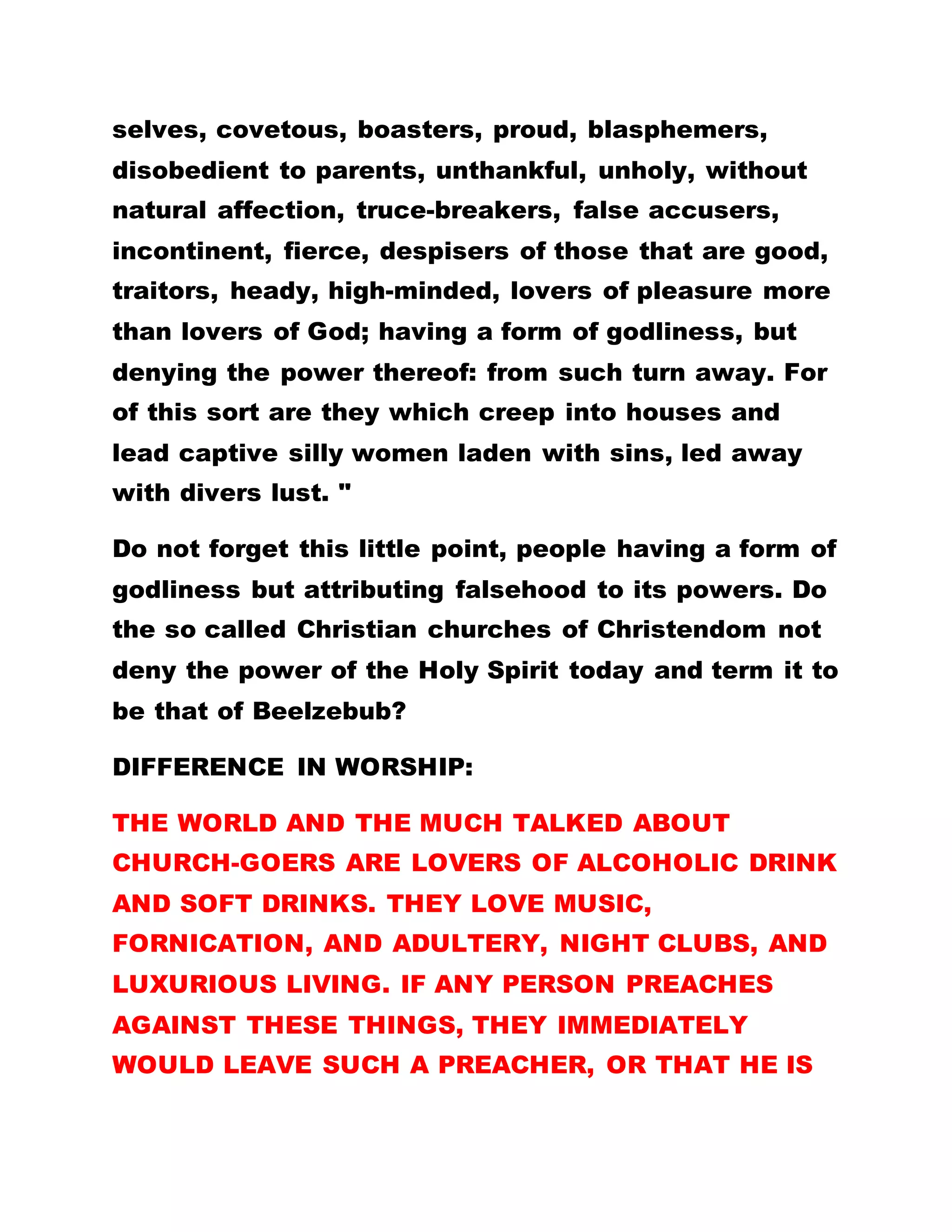 selves, covetous, boasters, proud, blasphemers,
disobedient to parents, unthankful, unholy, without
natural affection, truce-breakers, false accusers,
incontinent, fierce, despisers of those that are good,
traitors, heady, high-minded, lovers of pleasure more
than lovers of God; having a form of godliness, but
denying the power thereof: from such turn away. For
of this sort are they which creep into houses and
lead captive silly women laden with sins, led away
with divers lust. "
Do not forget this little point, people having a form of
godliness but attributing falsehood to its powers. Do
the so called Christian churches of Christendom not
deny the power of the Holy Spirit today and term it to
be that of Beelzebub?
DIFFERENCE IN WORSHIP:
THE WORLD AND THE MUCH TALKED ABOUT
CHURCH-GOERS ARE LOVERS OF ALCOHOLIC DRINK
AND SOFT DRINKS. THEY LOVE MUSIC,
FORNICATION, AND ADULTERY, NIGHT CLUBS, AND
LUXURIOUS LIVING. IF ANY PERSON PREACHES
AGAINST THESE THINGS, THEY IMMEDIATELY
WOULD LEAVE SUCH A PREACHER, OR THAT HE IS
 