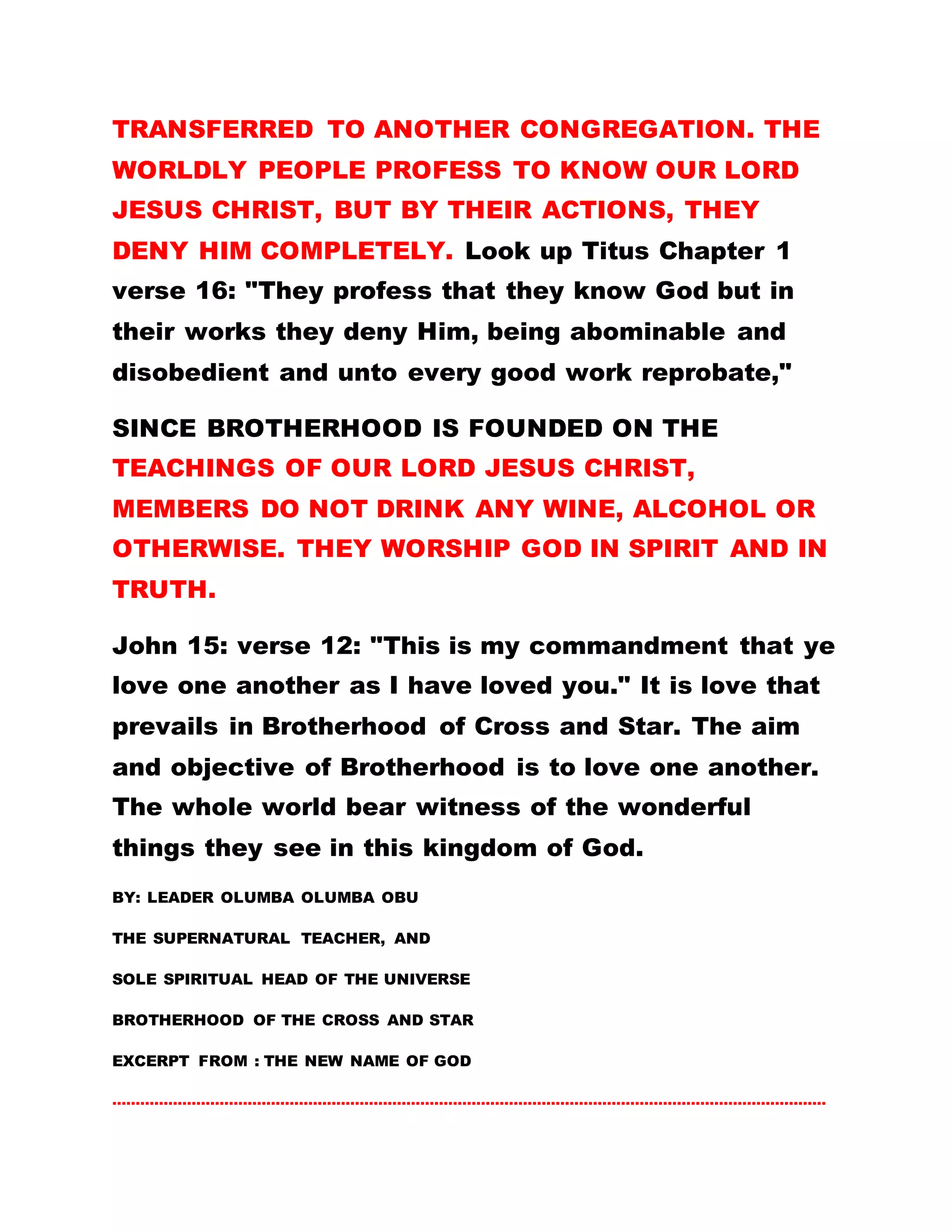 TRANSFERRED TO ANOTHER CONGREGATION. THE
WORLDLY PEOPLE PROFESS TO KNOW OUR LORD
JESUS CHRIST, BUT BY THEIR ACTIONS, THEY
DENY HIM COMPLETELY. Look up Titus Chapter 1
verse 16: "They profess that they know God but in
their works they deny Him, being abominable and
disobedient and unto every good work reprobate,"
SINCE BROTHERHOOD IS FOUNDED ON THE
TEACHINGS OF OUR LORD JESUS CHRIST,
MEMBERS DO NOT DRINK ANY WINE, ALCOHOL OR
OTHERWISE. THEY WORSHIP GOD IN SPIRIT AND IN
TRUTH.
John 15: verse 12: "This is my commandment that ye
love one another as I have loved you." It is love that
prevails in Brotherhood of Cross and Star. The aim
and objective of Brotherhood is to love one another.
The whole world bear witness of the wonderful
things they see in this kingdom of God.
BY: LEADER OLUMBA OLUMBA OBU
THE SUPERNATURAL TEACHER, AND
SOLE SPIRITUAL HEAD OF THE UNIVERSE
BROTHERHOOD OF THE CROSS AND STAR
EXCERPT FROM : THE NEW NAME OF GOD
………………………………………………………………………………………………………………………………………
 