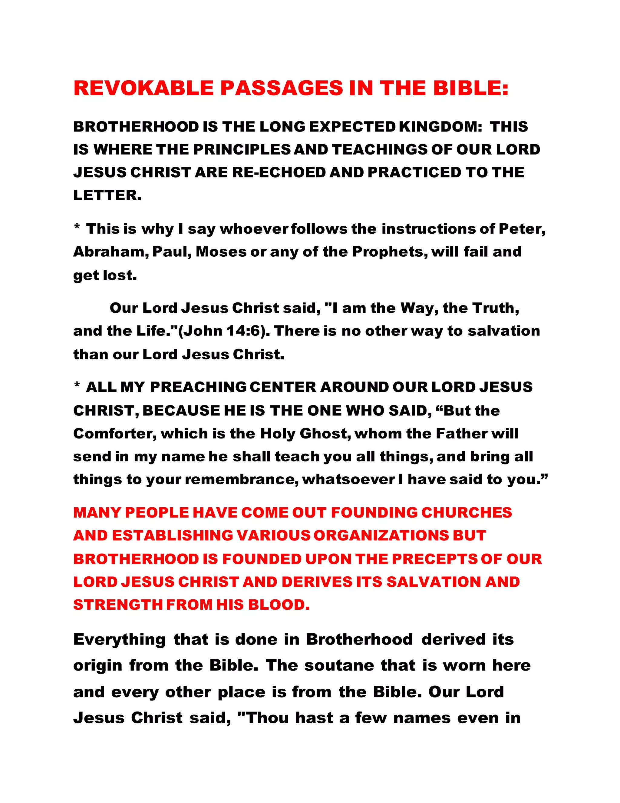 REVOKABLE PASSAGES IN THE BIBLE:
BROTHERHOOD IS THE LONG EXPECTED KINGDOM: THIS
IS WHERE THE PRINCIPLES AND TEACHINGS OF OUR LORD
JESUS CHRIST ARE RE-ECHOED AND PRACTICED TO THE
LETTER.
* This is why I say whoever follows the instructions of Peter,
Abraham, Paul, Moses or any of the Prophets, will fail and
get lost.
Our Lord Jesus Christ said, "I am the Way, the Truth,
and the Life."(John 14:6). There is no other way to salvation
than our Lord Jesus Christ.
* ALL MY PREACHING CENTER AROUND OUR LORD JESUS
CHRIST, BECAUSE HE IS THE ONE WHO SAID, “But the
Comforter, which is the Holy Ghost, whom the Father will
send in my name he shall teach you all things, and bring all
things to your remembrance, whatsoever I have said to you.”
MANY PEOPLE HAVE COME OUT FOUNDING CHURCHES
AND ESTABLISHING VARIOUS ORGANIZATIONS BUT
BROTHERHOOD IS FOUNDED UPON THE PRECEPTS OF OUR
LORD JESUS CHRIST AND DERIVES ITS SALVATION AND
STRENGTH FROM HIS BLOOD.
Everything that is done in Brotherhood derived its
origin from the Bible. The soutane that is worn here
and every other place is from the Bible. Our Lord
Jesus Christ said, "Thou hast a few names even in
 
