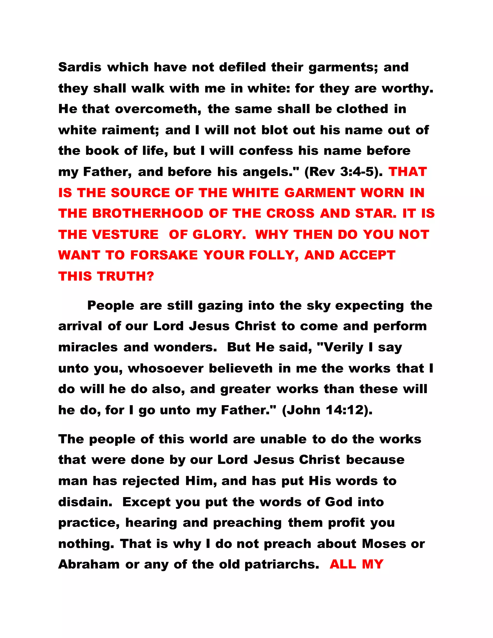 Sardis which have not defiled their garments; and
they shall walk with me in white: for they are worthy.
He that overcometh, the same shall be clothed in
white raiment; and I will not blot out his name out of
the book of life, but I will confess his name before
my Father, and before his angels." (Rev 3:4-5). THAT
IS THE SOURCE OF THE WHITE GARMENT WORN IN
THE BROTHERHOOD OF THE CROSS AND STAR. IT IS
THE VESTURE OF GLORY. WHY THEN DO YOU NOT
WANT TO FORSAKE YOUR FOLLY, AND ACCEPT
THIS TRUTH?
People are still gazing into the sky expecting the
arrival of our Lord Jesus Christ to come and perform
miracles and wonders. But He said, "Verily I say
unto you, whosoever believeth in me the works that I
do will he do also, and greater works than these will
he do, for I go unto my Father." (John 14:12).
The people of this world are unable to do the works
that were done by our Lord Jesus Christ because
man has rejected Him, and has put His words to
disdain. Except you put the words of God into
practice, hearing and preaching them profit you
nothing. That is why I do not preach about Moses or
Abraham or any of the old patriarchs. ALL MY
 