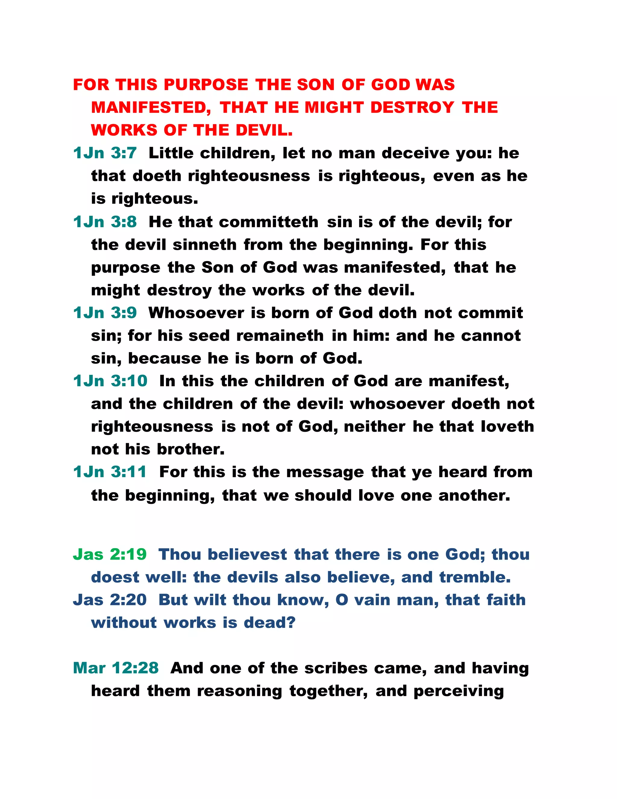 FOR THIS PURPOSE THE SON OF GOD WAS
MANIFESTED, THAT HE MIGHT DESTROY THE
WORKS OF THE DEVIL.
1Jn 3:7 Little children, let no man deceive you: he
that doeth righteousness is righteous, even as he
is righteous.
1Jn 3:8 He that committeth sin is of the devil; for
the devil sinneth from the beginning. For this
purpose the Son of God was manifested, that he
might destroy the works of the devil.
1Jn 3:9 Whosoever is born of God doth not commit
sin; for his seed remaineth in him: and he cannot
sin, because he is born of God.
1Jn 3:10 In this the children of God are manifest,
and the children of the devil: whosoever doeth not
righteousness is not of God, neither he that loveth
not his brother.
1Jn 3:11 For this is the message that ye heard from
the beginning, that we should love one another.
Jas 2:19 Thou believest that there is one God; thou
doest well: the devils also believe, and tremble.
Jas 2:20 But wilt thou know, O vain man, that faith
without works is dead?
Mar 12:28 And one of the scribes came, and having
heard them reasoning together, and perceiving
 