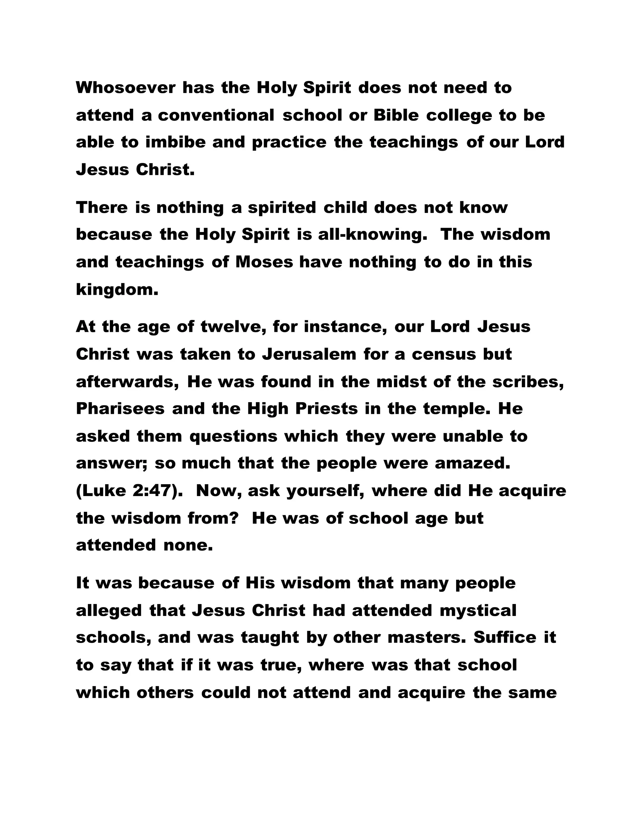 Whosoever has the Holy Spirit does not need to
attend a conventional school or Bible college to be
able to imbibe and practice the teachings of our Lord
Jesus Christ.
There is nothing a spirited child does not know
because the Holy Spirit is all-knowing. The wisdom
and teachings of Moses have nothing to do in this
kingdom.
At the age of twelve, for instance, our Lord Jesus
Christ was taken to Jerusalem for a census but
afterwards, He was found in the midst of the scribes,
Pharisees and the High Priests in the temple. He
asked them questions which they were unable to
answer; so much that the people were amazed.
(Luke 2:47). Now, ask yourself, where did He acquire
the wisdom from? He was of school age but
attended none.
It was because of His wisdom that many people
alleged that Jesus Christ had attended mystical
schools, and was taught by other masters. Suffice it
to say that if it was true, where was that school
which others could not attend and acquire the same
 