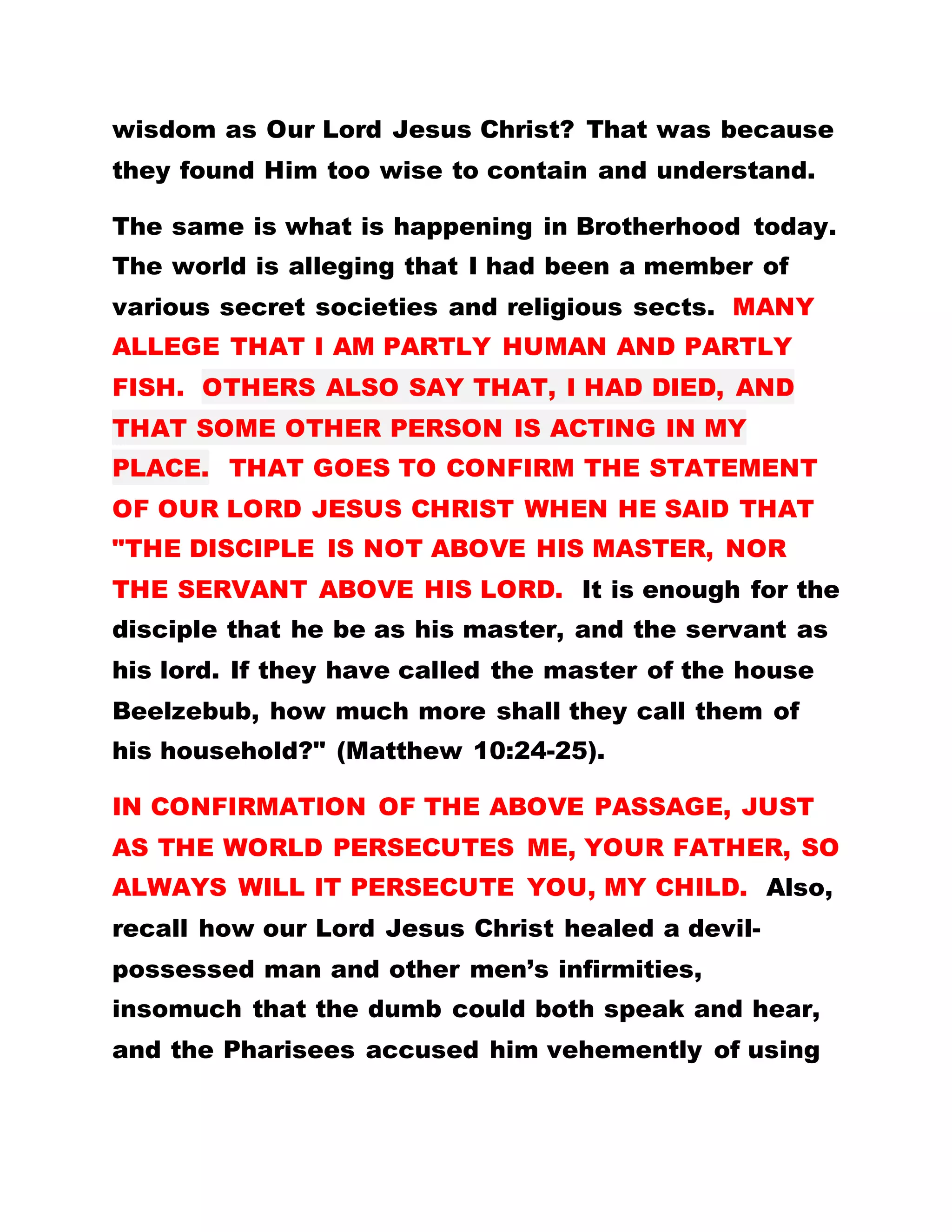 wisdom as Our Lord Jesus Christ? That was because
they found Him too wise to contain and understand.
The same is what is happening in Brotherhood today.
The world is alleging that I had been a member of
various secret societies and religious sects. MANY
ALLEGE THAT I AM PARTLY HUMAN AND PARTLY
FISH. OTHERS ALSO SAY THAT, I HAD DIED, AND
THAT SOME OTHER PERSON IS ACTING IN MY
PLACE. THAT GOES TO CONFIRM THE STATEMENT
OF OUR LORD JESUS CHRIST WHEN HE SAID THAT
"THE DISCIPLE IS NOT ABOVE HIS MASTER, NOR
THE SERVANT ABOVE HIS LORD. It is enough for the
disciple that he be as his master, and the servant as
his lord. If they have called the master of the house
Beelzebub, how much more shall they call them of
his household?" (Matthew 10:24-25).
IN CONFIRMATION OF THE ABOVE PASSAGE, JUST
AS THE WORLD PERSECUTES ME, YOUR FATHER, SO
ALWAYS WILL IT PERSECUTE YOU, MY CHILD. Also,
recall how our Lord Jesus Christ healed a devil-
possessed man and other men’s infirmities,
insomuch that the dumb could both speak and hear,
and the Pharisees accused him vehemently of using
 