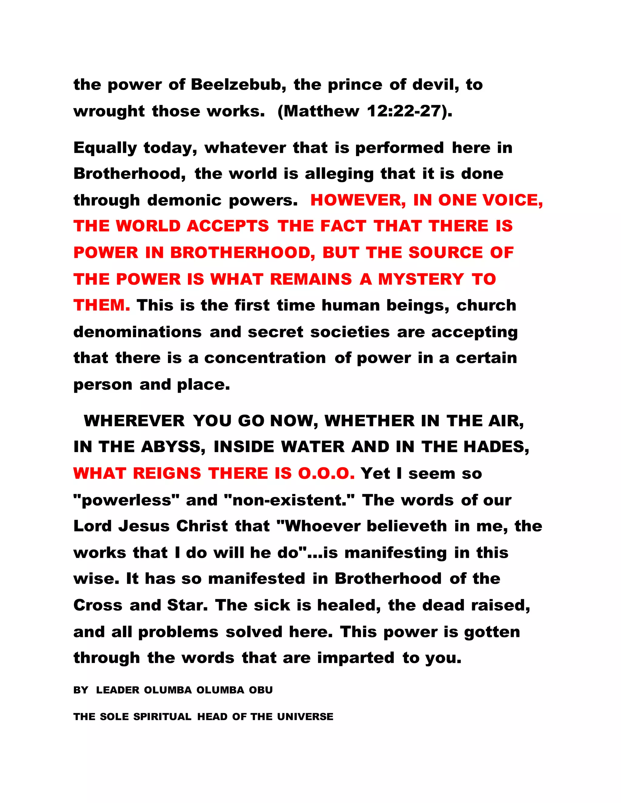 the power of Beelzebub, the prince of devil, to
wrought those works. (Matthew 12:22-27).
Equally today, whatever that is performed here in
Brotherhood, the world is alleging that it is done
through demonic powers. HOWEVER, IN ONE VOICE,
THE WORLD ACCEPTS THE FACT THAT THERE IS
POWER IN BROTHERHOOD, BUT THE SOURCE OF
THE POWER IS WHAT REMAINS A MYSTERY TO
THEM. This is the first time human beings, church
denominations and secret societies are accepting
that there is a concentration of power in a certain
person and place.
WHEREVER YOU GO NOW, WHETHER IN THE AIR,
IN THE ABYSS, INSIDE WATER AND IN THE HADES,
WHAT REIGNS THERE IS O.O.O. Yet I seem so
"powerless" and "non-existent." The words of our
Lord Jesus Christ that "Whoever believeth in me, the
works that I do will he do"...is manifesting in this
wise. It has so manifested in Brotherhood of the
Cross and Star. The sick is healed, the dead raised,
and all problems solved here. This power is gotten
through the words that are imparted to you.
BY LEADER OLUMBA OLUMBA OBU
THE SOLE SPIRITUAL HEAD OF THE UNIVERSE
 