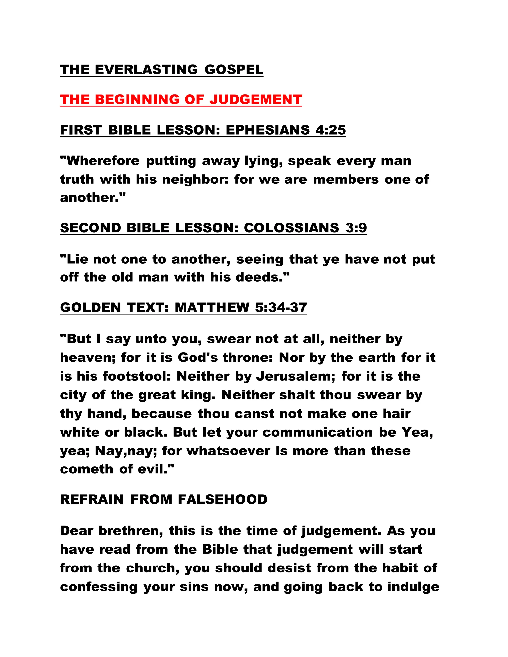 THE EVERLASTING GOSPEL
THE BEGINNING OF JUDGEMENT
FIRST BIBLE LESSON: EPHESIANS 4:25
"Wherefore putting away lying, speak every man
truth with his neighbor: for we are members one of
another."
SECOND BIBLE LESSON: COLOSSIANS 3:9
"Lie not one to another, seeing that ye have not put
off the old man with his deeds."
GOLDEN TEXT: MATTHEW 5:34-37
"But I say unto you, swear not at all, neither by
heaven; for it is God's throne: Nor by the earth for it
is his footstool: Neither by Jerusalem; for it is the
city of the great king. Neither shalt thou swear by
thy hand, because thou canst not make one hair
white or black. But let your communication be Yea,
yea; Nay,nay; for whatsoever is more than these
cometh of evil."
REFRAIN FROM FALSEHOOD
Dear brethren, this is the time of judgement. As you
have read from the Bible that judgement will start
from the church, you should desist from the habit of
confessing your sins now, and going back to indulge
 