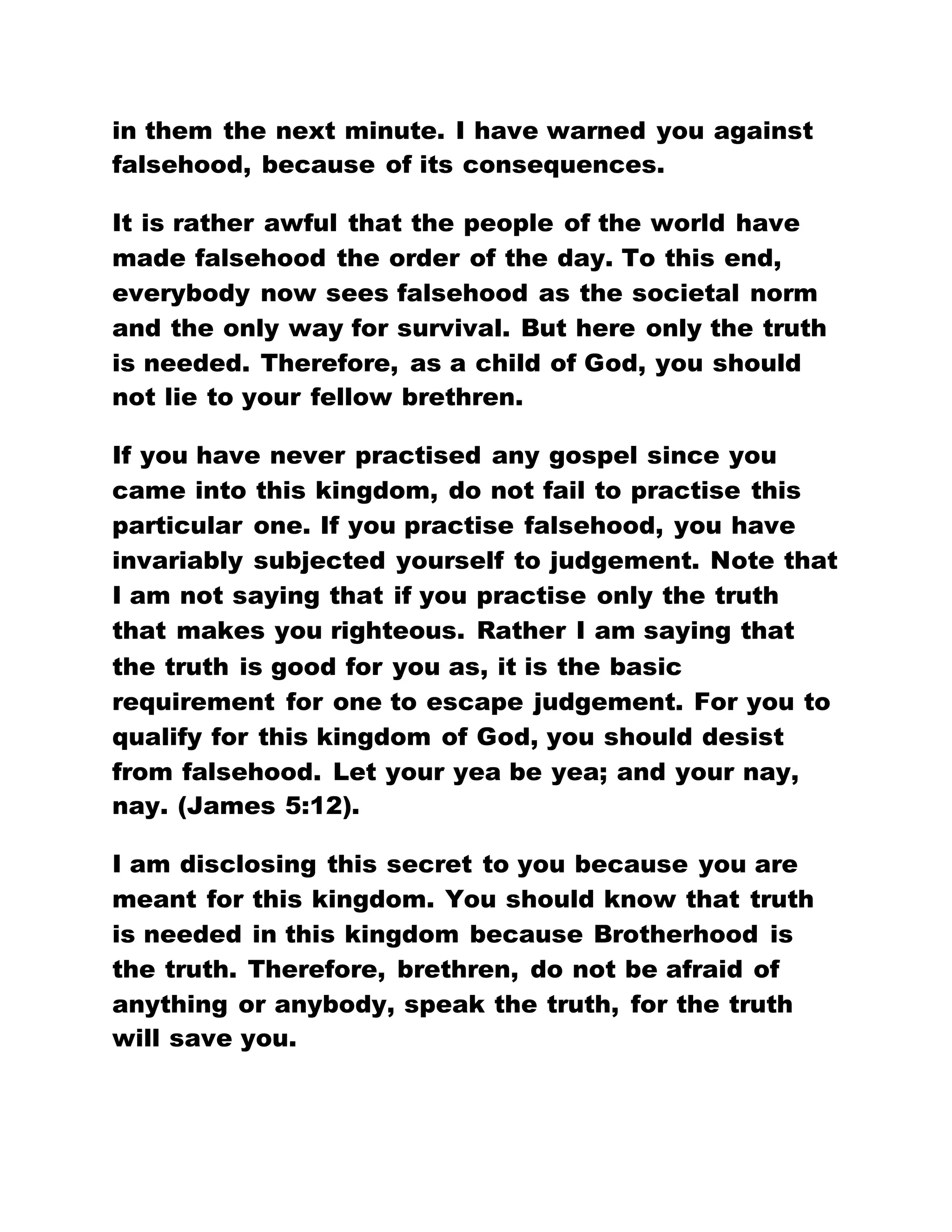 in them the next minute. I have warned you against
falsehood, because of its consequences.
It is rather awful that the people of the world have
made falsehood the order of the day. To this end,
everybody now sees falsehood as the societal norm
and the only way for survival. But here only the truth
is needed. Therefore, as a child of God, you should
not lie to your fellow brethren.
If you have never practised any gospel since you
came into this kingdom, do not fail to practise this
particular one. If you practise falsehood, you have
invariably subjected yourself to judgement. Note that
I am not saying that if you practise only the truth
that makes you righteous. Rather I am saying that
the truth is good for you as, it is the basic
requirement for one to escape judgement. For you to
qualify for this kingdom of God, you should desist
from falsehood. Let your yea be yea; and your nay,
nay. (James 5:12).
I am disclosing this secret to you because you are
meant for this kingdom. You should know that truth
is needed in this kingdom because Brotherhood is
the truth. Therefore, brethren, do not be afraid of
anything or anybody, speak the truth, for the truth
will save you.
 
