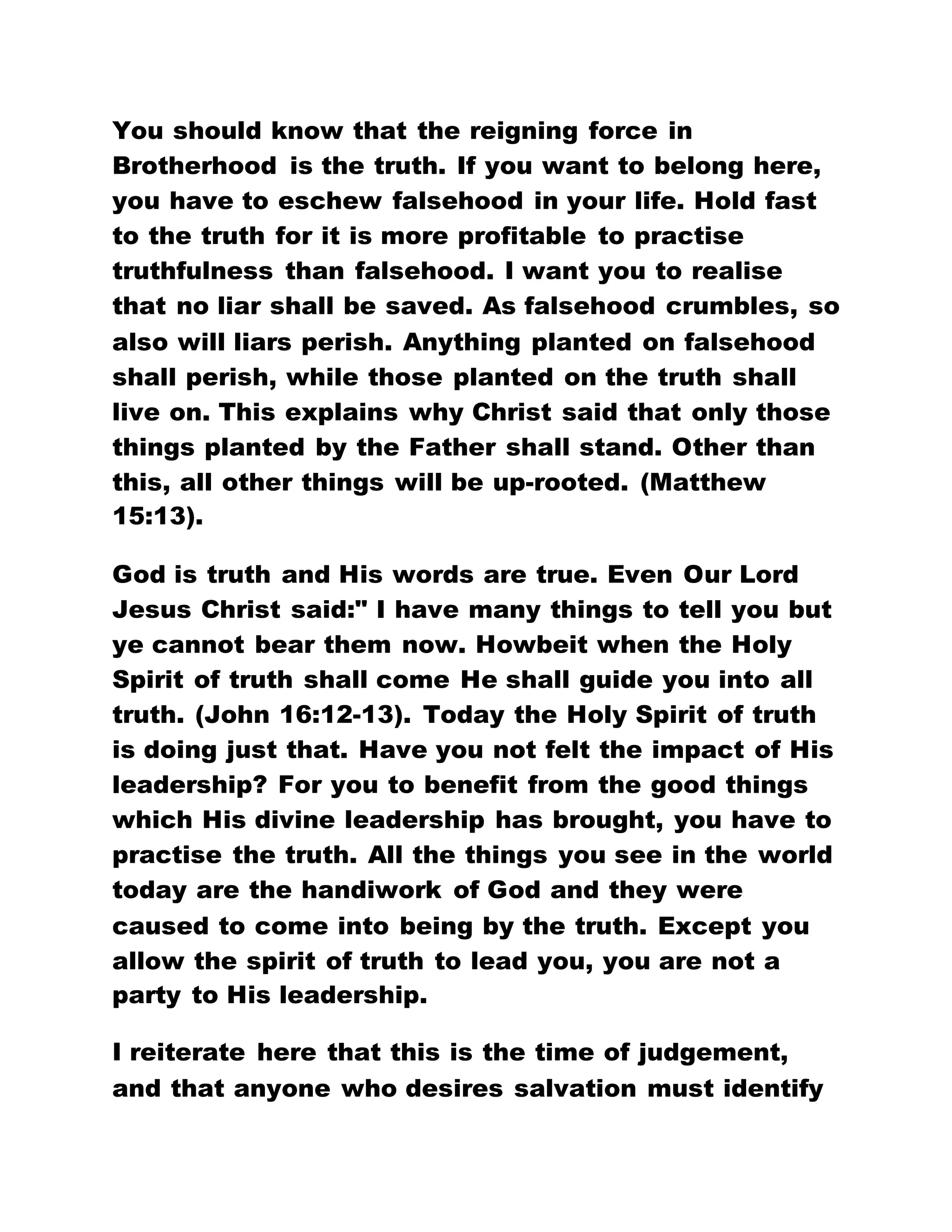 You should know that the reigning force in
Brotherhood is the truth. If you want to belong here,
you have to eschew falsehood in your life. Hold fast
to the truth for it is more profitable to practise
truthfulness than falsehood. I want you to realise
that no liar shall be saved. As falsehood crumbles, so
also will liars perish. Anything planted on falsehood
shall perish, while those planted on the truth shall
live on. This explains why Christ said that only those
things planted by the Father shall stand. Other than
this, all other things will be up-rooted. (Matthew
15:13).
God is truth and His words are true. Even Our Lord
Jesus Christ said:" I have many things to tell you but
ye cannot bear them now. Howbeit when the Holy
Spirit of truth shall come He shall guide you into all
truth. (John 16:12-13). Today the Holy Spirit of truth
is doing just that. Have you not felt the impact of His
leadership? For you to benefit from the good things
which His divine leadership has brought, you have to
practise the truth. All the things you see in the world
today are the handiwork of God and they were
caused to come into being by the truth. Except you
allow the spirit of truth to lead you, you are not a
party to His leadership.
I reiterate here that this is the time of judgement,
and that anyone who desires salvation must identify
 