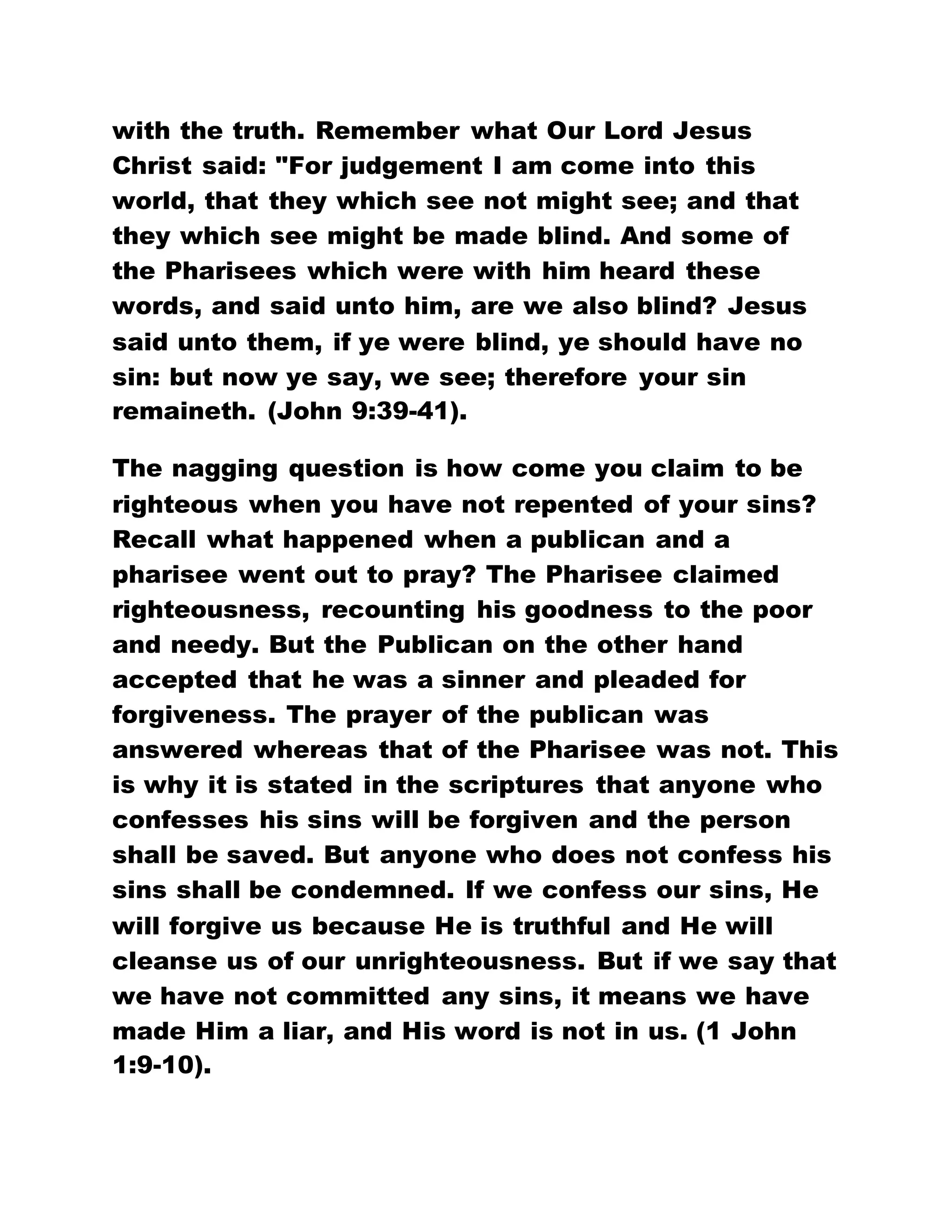 with the truth. Remember what Our Lord Jesus
Christ said: "For judgement I am come into this
world, that they which see not might see; and that
they which see might be made blind. And some of
the Pharisees which were with him heard these
words, and said unto him, are we also blind? Jesus
said unto them, if ye were blind, ye should have no
sin: but now ye say, we see; therefore your sin
remaineth. (John 9:39-41).
The nagging question is how come you claim to be
righteous when you have not repented of your sins?
Recall what happened when a publican and a
pharisee went out to pray? The Pharisee claimed
righteousness, recounting his goodness to the poor
and needy. But the Publican on the other hand
accepted that he was a sinner and pleaded for
forgiveness. The prayer of the publican was
answered whereas that of the Pharisee was not. This
is why it is stated in the scriptures that anyone who
confesses his sins will be forgiven and the person
shall be saved. But anyone who does not confess his
sins shall be condemned. If we confess our sins, He
will forgive us because He is truthful and He will
cleanse us of our unrighteousness. But if we say that
we have not committed any sins, it means we have
made Him a liar, and His word is not in us. (1 John
1:9-10).
 