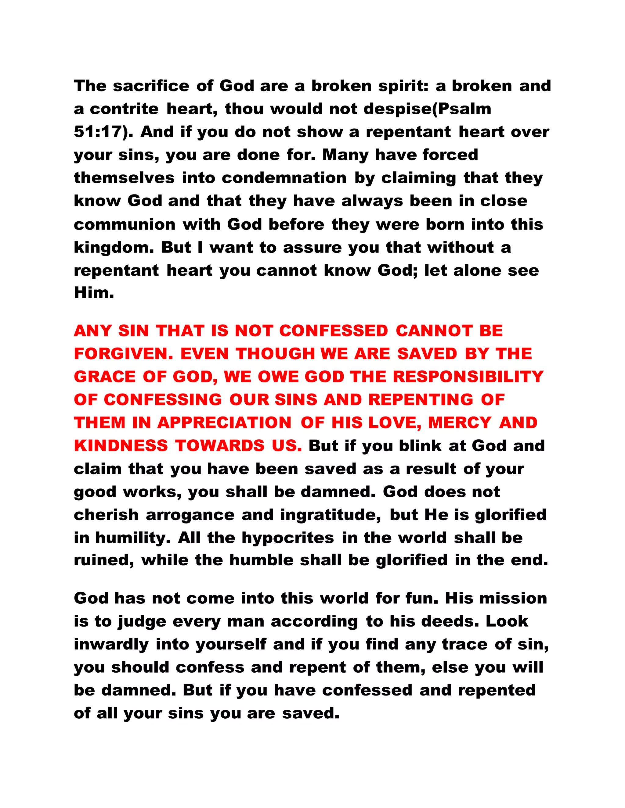 The sacrifice of God are a broken spirit: a broken and
a contrite heart, thou would not despise(Psalm
51:17). And if you do not show a repentant heart over
your sins, you are done for. Many have forced
themselves into condemnation by claiming that they
know God and that they have always been in close
communion with God before they were born into this
kingdom. But I want to assure you that without a
repentant heart you cannot know God; let alone see
Him.
ANY SIN THAT IS NOT CONFESSED CANNOT BE
FORGIVEN. EVEN THOUGH WE ARE SAVED BY THE
GRACE OF GOD, WE OWE GOD THE RESPONSIBILITY
OF CONFESSING OUR SINS AND REPENTING OF
THEM IN APPRECIATION OF HIS LOVE, MERCY AND
KINDNESS TOWARDS US. But if you blink at God and
claim that you have been saved as a result of your
good works, you shall be damned. God does not
cherish arrogance and ingratitude, but He is glorified
in humility. All the hypocrites in the world shall be
ruined, while the humble shall be glorified in the end.
God has not come into this world for fun. His mission
is to judge every man according to his deeds. Look
inwardly into yourself and if you find any trace of sin,
you should confess and repent of them, else you will
be damned. But if you have confessed and repented
of all your sins you are saved.
 