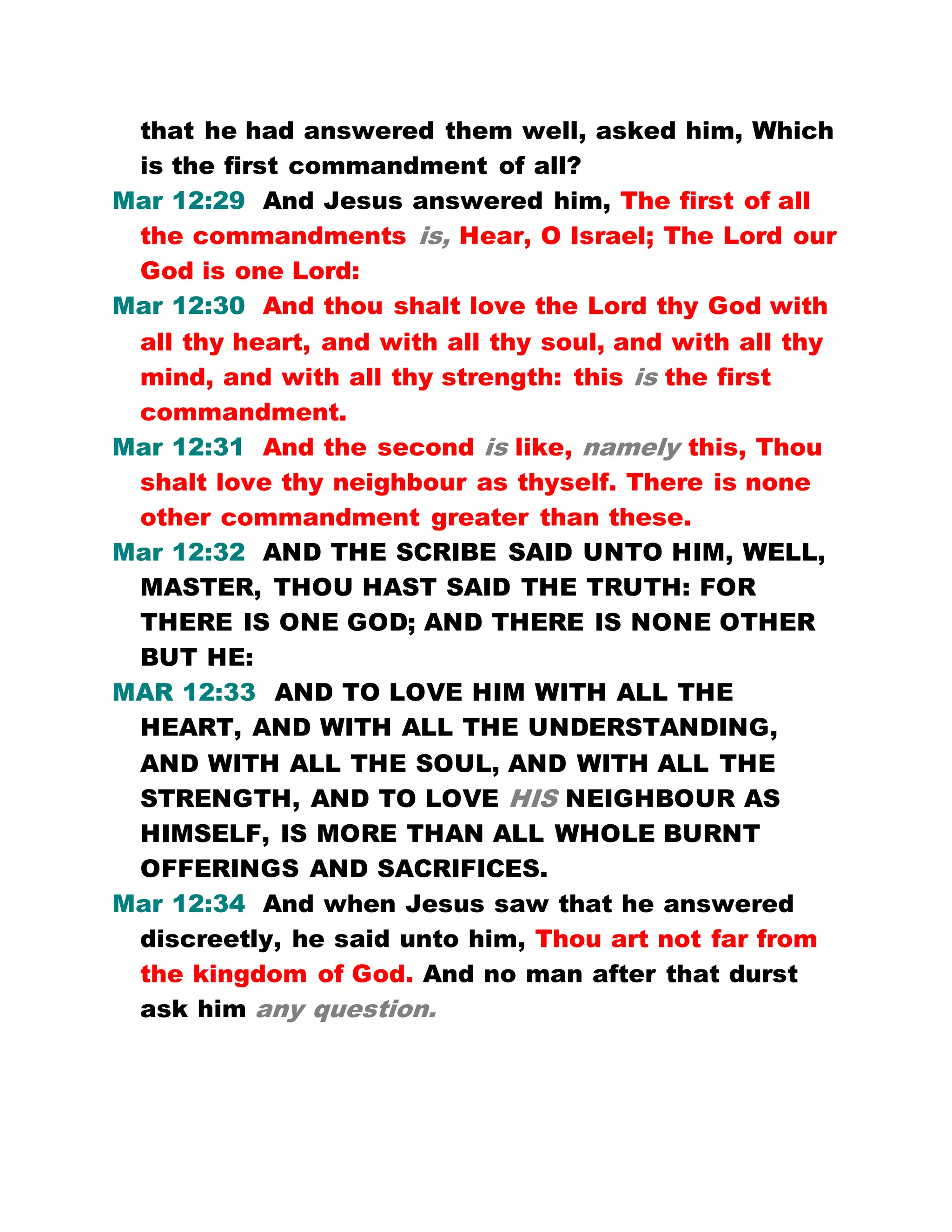 that he had answered them well, asked him, Which
is the first commandment of all?
Mar 12:29 And Jesus answered him, The first of all
the commandments is, Hear, O Israel; The Lord our
God is one Lord:
Mar 12:30 And thou shalt love the Lord thy God with
all thy heart, and with all thy soul, and with all thy
mind, and with all thy strength: this is the first
commandment.
Mar 12:31 And the second is like, namely this, Thou
shalt love thy neighbour as thyself. There is none
other commandment greater than these.
Mar 12:32 AND THE SCRIBE SAID UNTO HIM, WELL,
MASTER, THOU HAST SAID THE TRUTH: FOR
THERE IS ONE GOD; AND THERE IS NONE OTHER
BUT HE:
MAR 12:33 AND TO LOVE HIM WITH ALL THE
HEART, AND WITH ALL THE UNDERSTANDING,
AND WITH ALL THE SOUL, AND WITH ALL THE
STRENGTH, AND TO LOVE HIS NEIGHBOUR AS
HIMSELF, IS MORE THAN ALL WHOLE BURNT
OFFERINGS AND SACRIFICES.
Mar 12:34 And when Jesus saw that he answered
discreetly, he said unto him, Thou art not far from
the kingdom of God. And no man after that durst
ask him any question.
 