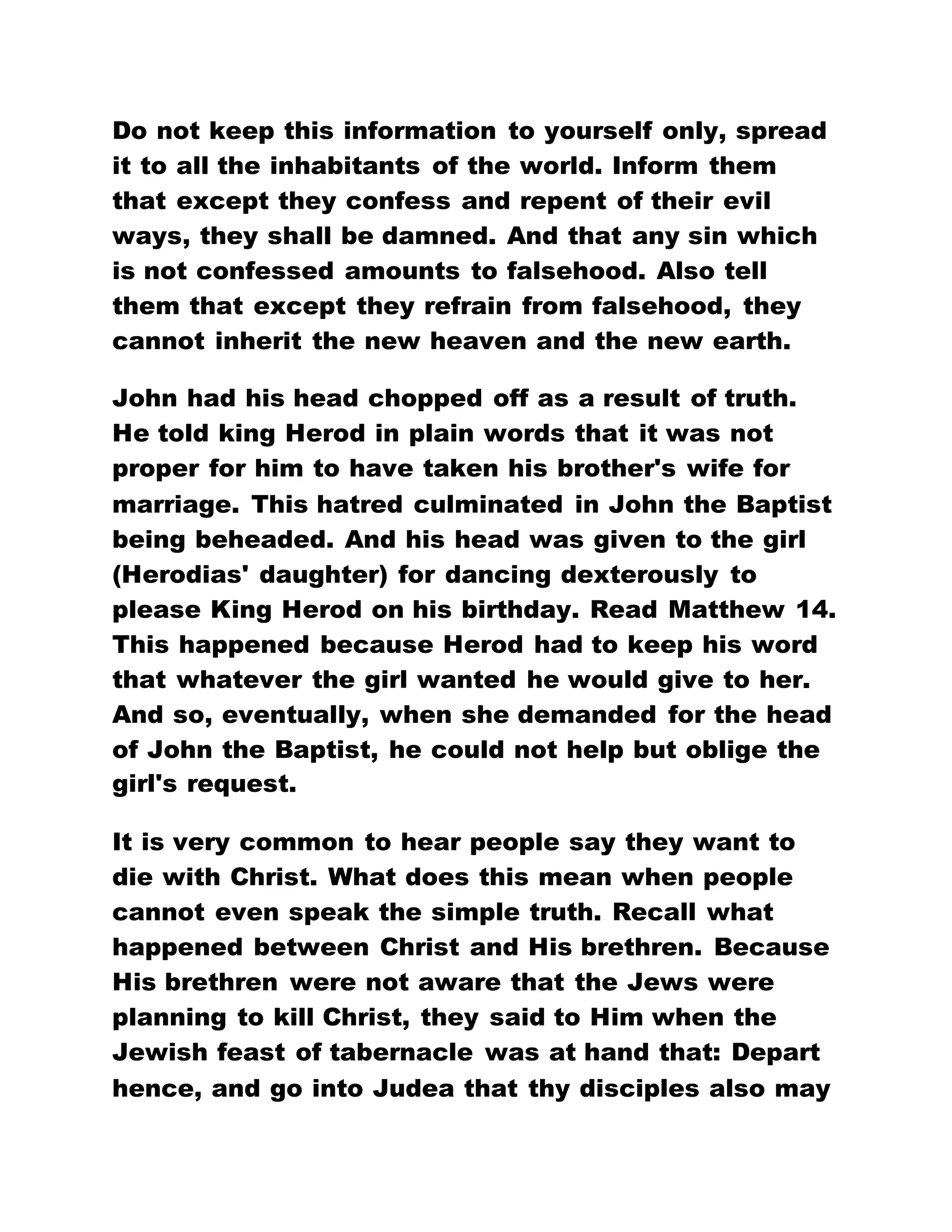 Do not keep this information to yourself only, spread
it to all the inhabitants of the world. Inform them
that except they confess and repent of their evil
ways, they shall be damned. And that any sin which
is not confessed amounts to falsehood. Also tell
them that except they refrain from falsehood, they
cannot inherit the new heaven and the new earth.
John had his head chopped off as a result of truth.
He told king Herod in plain words that it was not
proper for him to have taken his brother's wife for
marriage. This hatred culminated in John the Baptist
being beheaded. And his head was given to the girl
(Herodias' daughter) for dancing dexterously to
please King Herod on his birthday. Read Matthew 14.
This happened because Herod had to keep his word
that whatever the girl wanted he would give to her.
And so, eventually, when she demanded for the head
of John the Baptist, he could not help but oblige the
girl's request.
It is very common to hear people say they want to
die with Christ. What does this mean when people
cannot even speak the simple truth. Recall what
happened between Christ and His brethren. Because
His brethren were not aware that the Jews were
planning to kill Christ, they said to Him when the
Jewish feast of tabernacle was at hand that: Depart
hence, and go into Judea that thy disciples also may
 