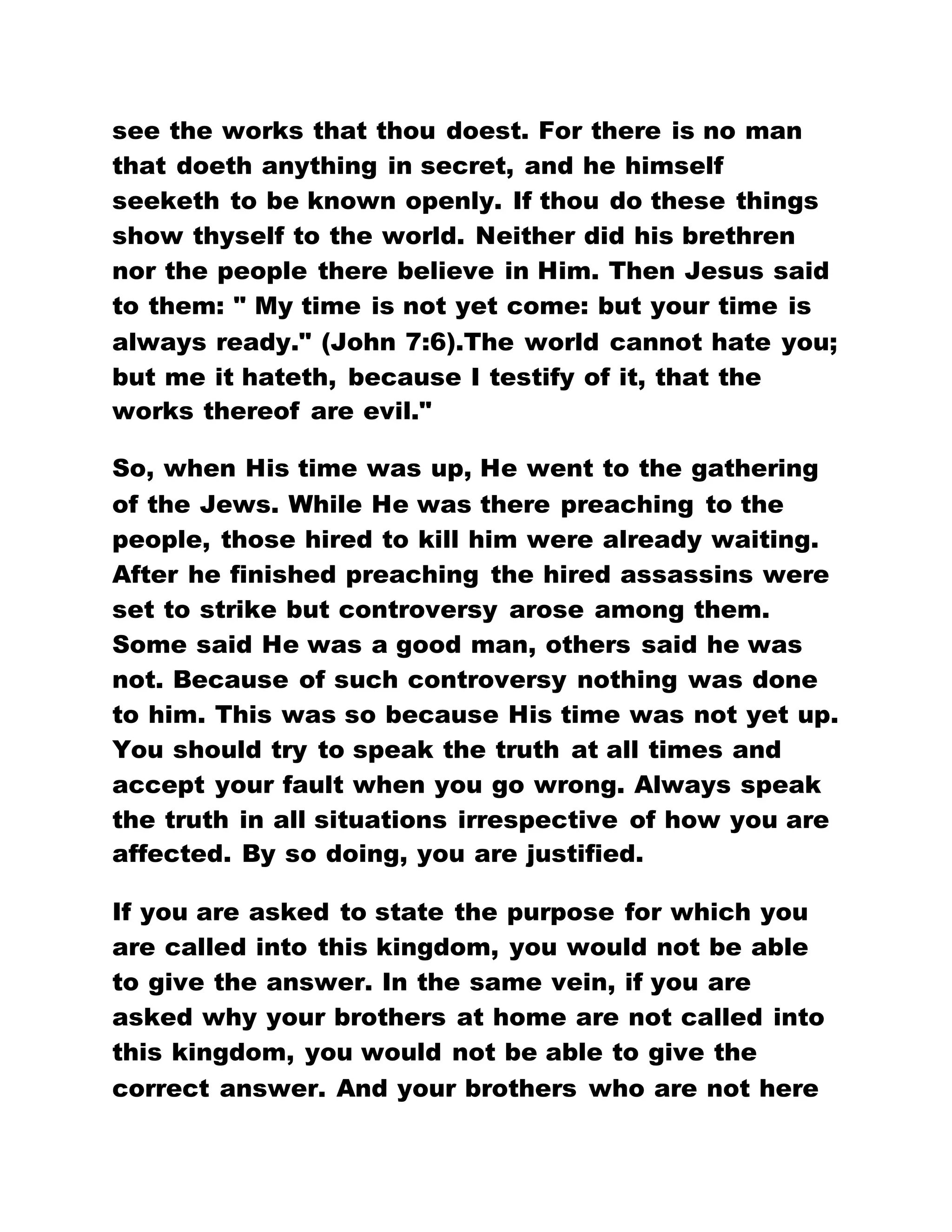 see the works that thou doest. For there is no man
that doeth anything in secret, and he himself
seeketh to be known openly. If thou do these things
show thyself to the world. Neither did his brethren
nor the people there believe in Him. Then Jesus said
to them: " My time is not yet come: but your time is
always ready." (John 7:6).The world cannot hate you;
but me it hateth, because I testify of it, that the
works thereof are evil."
So, when His time was up, He went to the gathering
of the Jews. While He was there preaching to the
people, those hired to kill him were already waiting.
After he finished preaching the hired assassins were
set to strike but controversy arose among them.
Some said He was a good man, others said he was
not. Because of such controversy nothing was done
to him. This was so because His time was not yet up.
You should try to speak the truth at all times and
accept your fault when you go wrong. Always speak
the truth in all situations irrespective of how you are
affected. By so doing, you are justified.
If you are asked to state the purpose for which you
are called into this kingdom, you would not be able
to give the answer. In the same vein, if you are
asked why your brothers at home are not called into
this kingdom, you would not be able to give the
correct answer. And your brothers who are not here
 