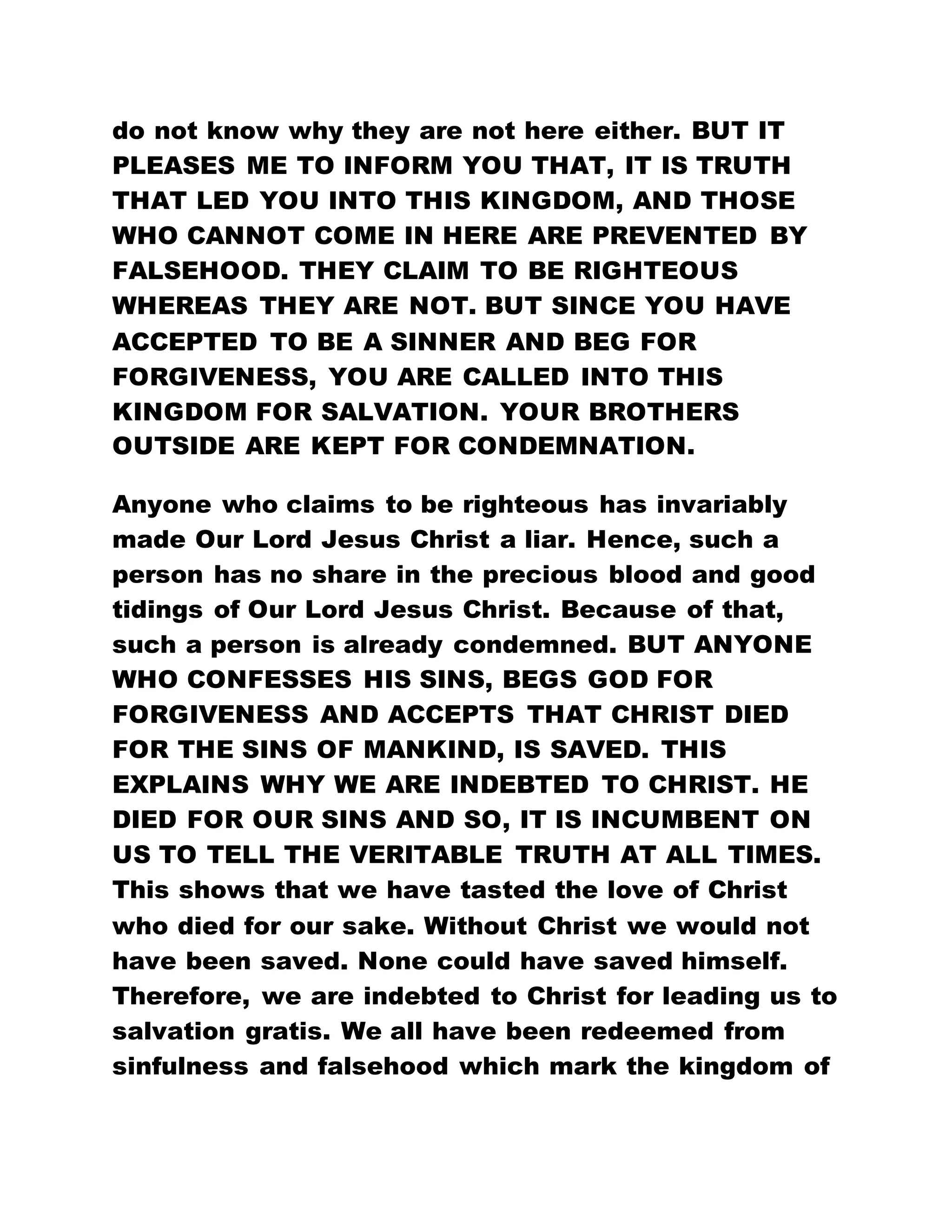 do not know why they are not here either. BUT IT
PLEASES ME TO INFORM YOU THAT, IT IS TRUTH
THAT LED YOU INTO THIS KINGDOM, AND THOSE
WHO CANNOT COME IN HERE ARE PREVENTED BY
FALSEHOOD. THEY CLAIM TO BE RIGHTEOUS
WHEREAS THEY ARE NOT. BUT SINCE YOU HAVE
ACCEPTED TO BE A SINNER AND BEG FOR
FORGIVENESS, YOU ARE CALLED INTO THIS
KINGDOM FOR SALVATION. YOUR BROTHERS
OUTSIDE ARE KEPT FOR CONDEMNATION.
Anyone who claims to be righteous has invariably
made Our Lord Jesus Christ a liar. Hence, such a
person has no share in the precious blood and good
tidings of Our Lord Jesus Christ. Because of that,
such a person is already condemned. BUT ANYONE
WHO CONFESSES HIS SINS, BEGS GOD FOR
FORGIVENESS AND ACCEPTS THAT CHRIST DIED
FOR THE SINS OF MANKIND, IS SAVED. THIS
EXPLAINS WHY WE ARE INDEBTED TO CHRIST. HE
DIED FOR OUR SINS AND SO, IT IS INCUMBENT ON
US TO TELL THE VERITABLE TRUTH AT ALL TIMES.
This shows that we have tasted the love of Christ
who died for our sake. Without Christ we would not
have been saved. None could have saved himself.
Therefore, we are indebted to Christ for leading us to
salvation gratis. We all have been redeemed from
sinfulness and falsehood which mark the kingdom of
 