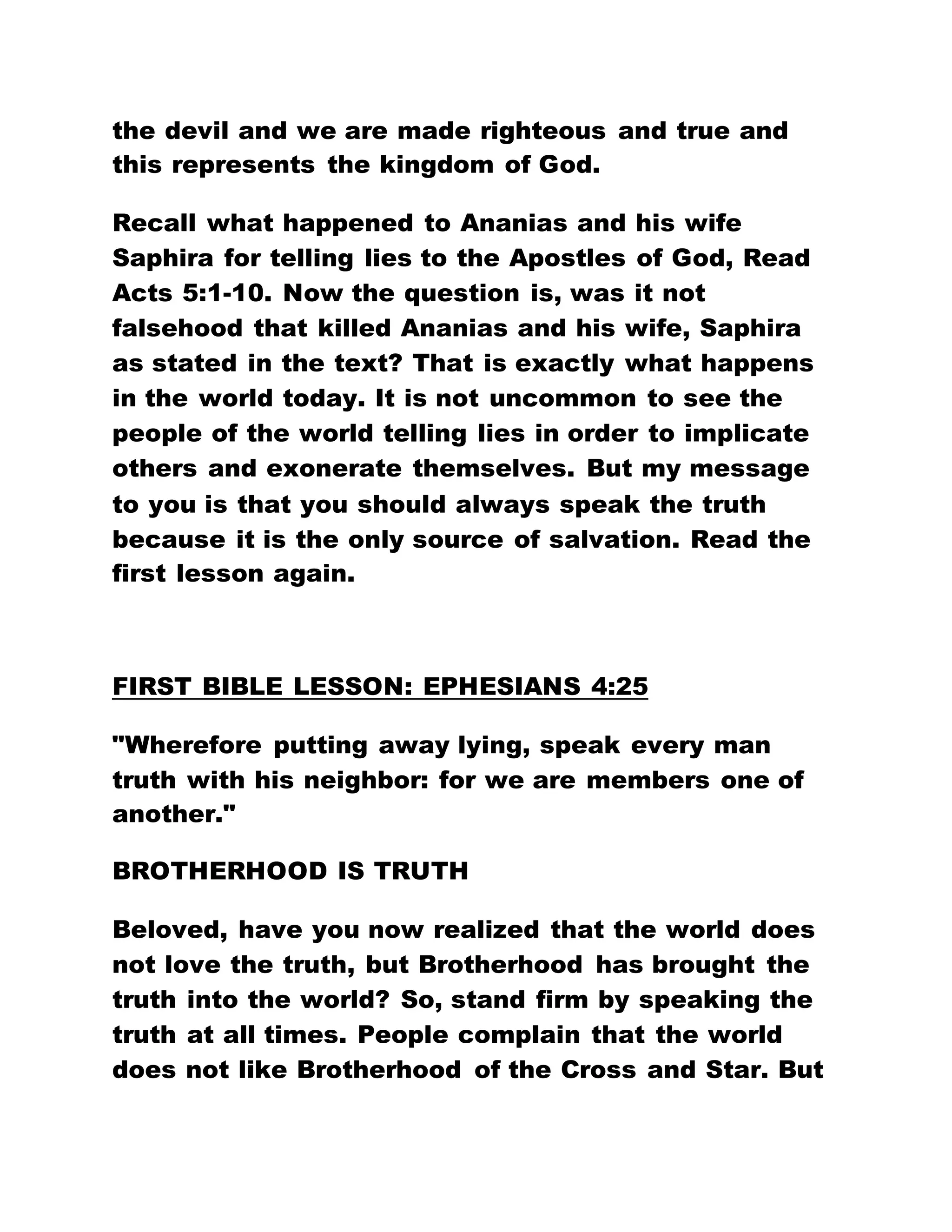 the devil and we are made righteous and true and
this represents the kingdom of God.
Recall what happened to Ananias and his wife
Saphira for telling lies to the Apostles of God, Read
Acts 5:1-10. Now the question is, was it not
falsehood that killed Ananias and his wife, Saphira
as stated in the text? That is exactly what happens
in the world today. It is not uncommon to see the
people of the world telling lies in order to implicate
others and exonerate themselves. But my message
to you is that you should always speak the truth
because it is the only source of salvation. Read the
first lesson again.
FIRST BIBLE LESSON: EPHESIANS 4:25
"Wherefore putting away lying, speak every man
truth with his neighbor: for we are members one of
another."
BROTHERHOOD IS TRUTH
Beloved, have you now realized that the world does
not love the truth, but Brotherhood has brought the
truth into the world? So, stand firm by speaking the
truth at all times. People complain that the world
does not like Brotherhood of the Cross and Star. But
 