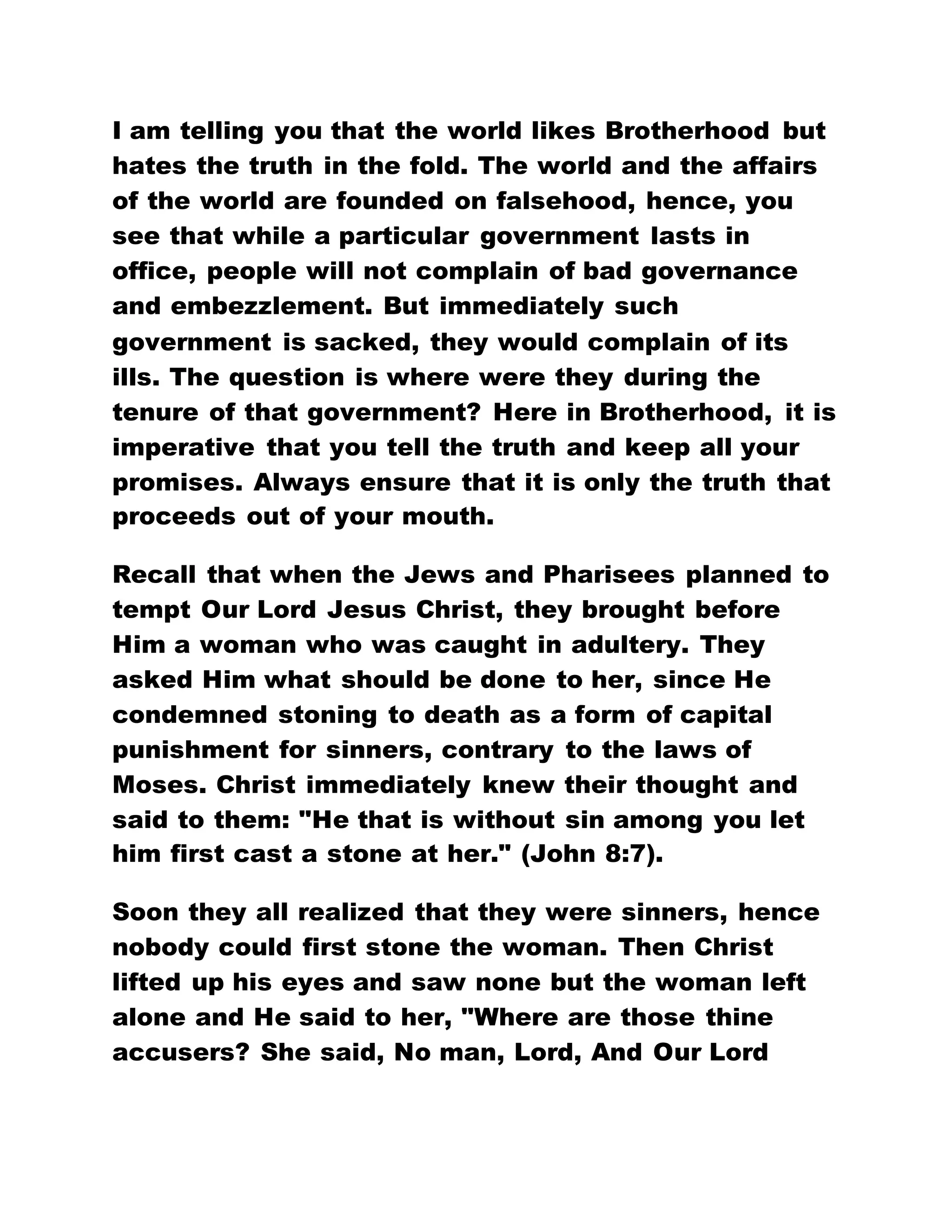 I am telling you that the world likes Brotherhood but
hates the truth in the fold. The world and the affairs
of the world are founded on falsehood, hence, you
see that while a particular government lasts in
office, people will not complain of bad governance
and embezzlement. But immediately such
government is sacked, they would complain of its
ills. The question is where were they during the
tenure of that government? Here in Brotherhood, it is
imperative that you tell the truth and keep all your
promises. Always ensure that it is only the truth that
proceeds out of your mouth.
Recall that when the Jews and Pharisees planned to
tempt Our Lord Jesus Christ, they brought before
Him a woman who was caught in adultery. They
asked Him what should be done to her, since He
condemned stoning to death as a form of capital
punishment for sinners, contrary to the laws of
Moses. Christ immediately knew their thought and
said to them: "He that is without sin among you let
him first cast a stone at her." (John 8:7).
Soon they all realized that they were sinners, hence
nobody could first stone the woman. Then Christ
lifted up his eyes and saw none but the woman left
alone and He said to her, "Where are those thine
accusers? She said, No man, Lord, And Our Lord
 