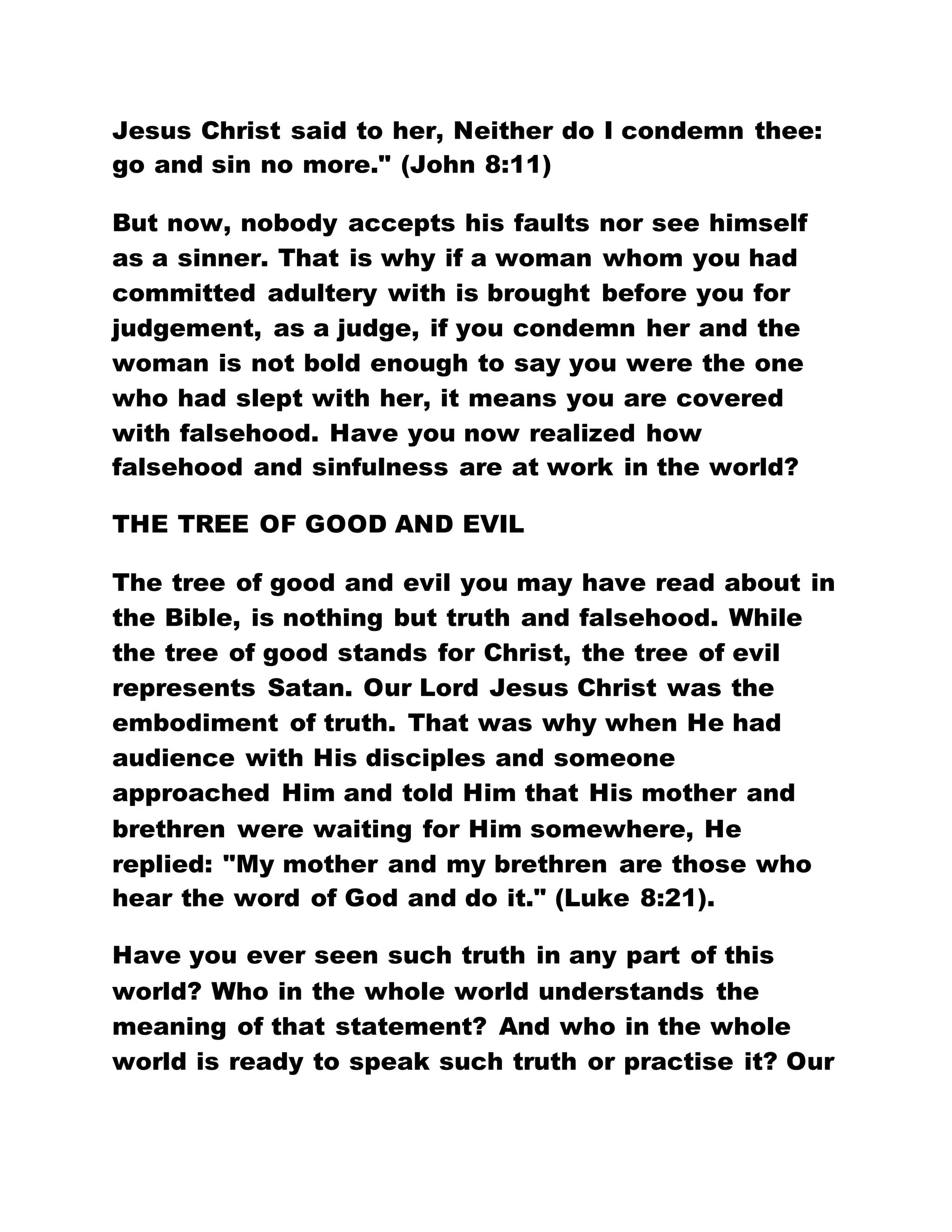 Jesus Christ said to her, Neither do I condemn thee:
go and sin no more." (John 8:11)
But now, nobody accepts his faults nor see himself
as a sinner. That is why if a woman whom you had
committed adultery with is brought before you for
judgement, as a judge, if you condemn her and the
woman is not bold enough to say you were the one
who had slept with her, it means you are covered
with falsehood. Have you now realized how
falsehood and sinfulness are at work in the world?
THE TREE OF GOOD AND EVIL
The tree of good and evil you may have read about in
the Bible, is nothing but truth and falsehood. While
the tree of good stands for Christ, the tree of evil
represents Satan. Our Lord Jesus Christ was the
embodiment of truth. That was why when He had
audience with His disciples and someone
approached Him and told Him that His mother and
brethren were waiting for Him somewhere, He
replied: "My mother and my brethren are those who
hear the word of God and do it." (Luke 8:21).
Have you ever seen such truth in any part of this
world? Who in the whole world understands the
meaning of that statement? And who in the whole
world is ready to speak such truth or practise it? Our
 