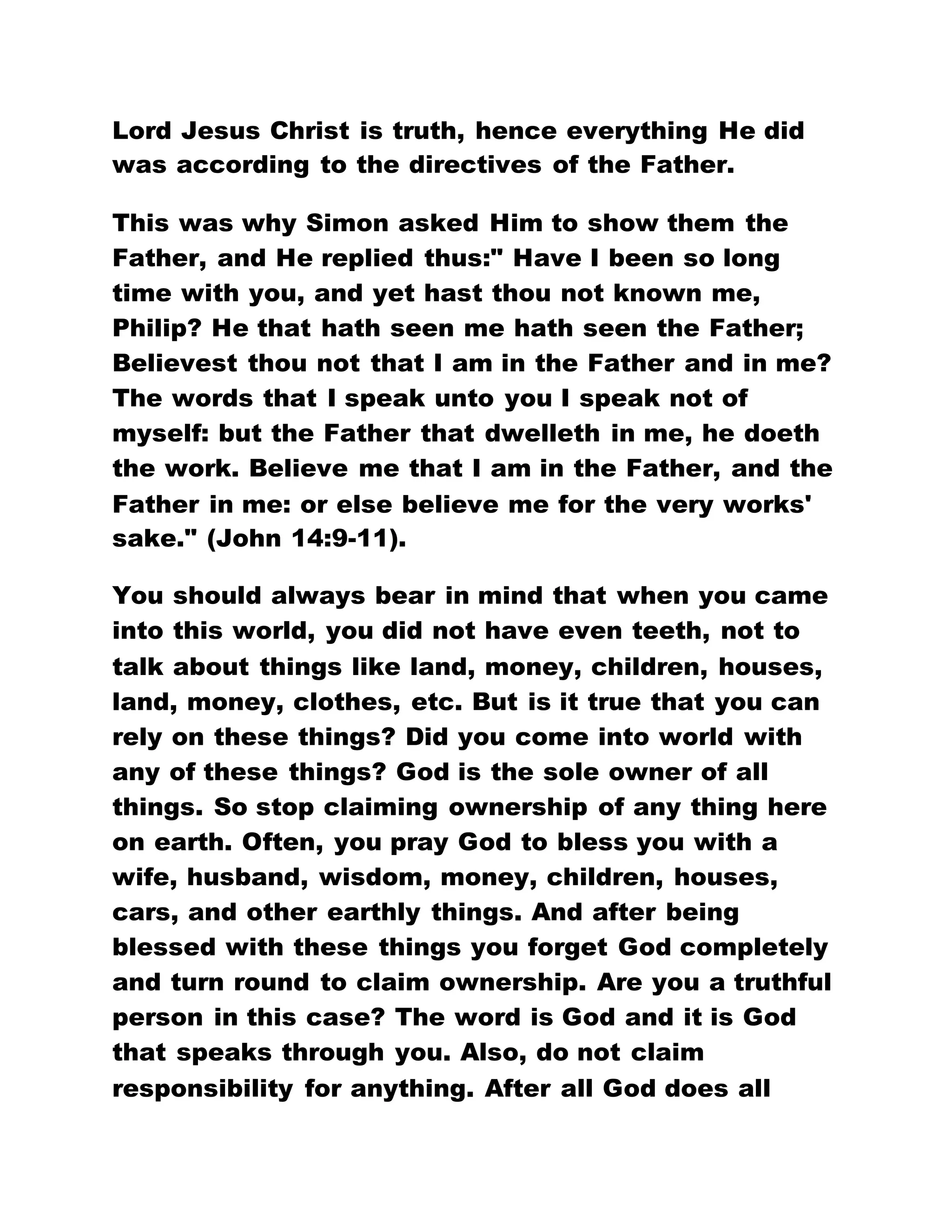 Lord Jesus Christ is truth, hence everything He did
was according to the directives of the Father.
This was why Simon asked Him to show them the
Father, and He replied thus:" Have I been so long
time with you, and yet hast thou not known me,
Philip? He that hath seen me hath seen the Father;
Believest thou not that I am in the Father and in me?
The words that I speak unto you I speak not of
myself: but the Father that dwelleth in me, he doeth
the work. Believe me that I am in the Father, and the
Father in me: or else believe me for the very works'
sake." (John 14:9-11).
You should always bear in mind that when you came
into this world, you did not have even teeth, not to
talk about things like land, money, children, houses,
land, money, clothes, etc. But is it true that you can
rely on these things? Did you come into world with
any of these things? God is the sole owner of all
things. So stop claiming ownership of any thing here
on earth. Often, you pray God to bless you with a
wife, husband, wisdom, money, children, houses,
cars, and other earthly things. And after being
blessed with these things you forget God completely
and turn round to claim ownership. Are you a truthful
person in this case? The word is God and it is God
that speaks through you. Also, do not claim
responsibility for anything. After all God does all
 