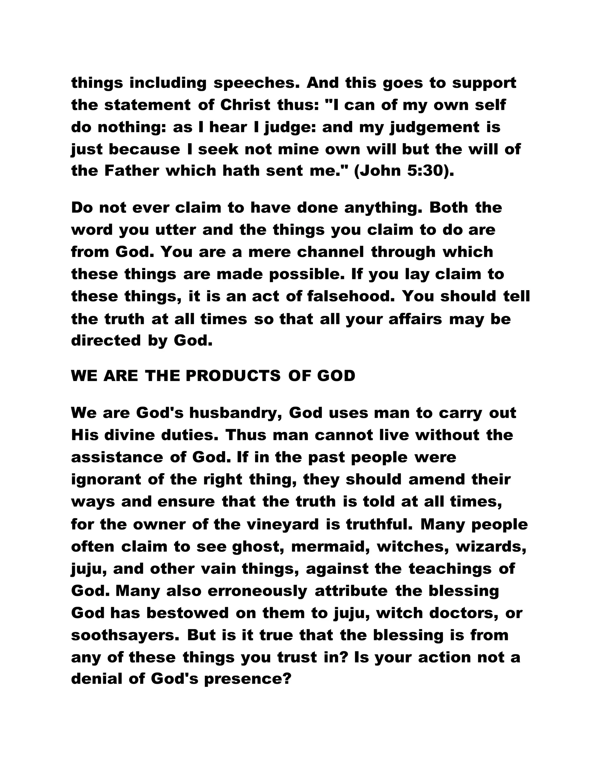 things including speeches. And this goes to support
the statement of Christ thus: "I can of my own self
do nothing: as I hear I judge: and my judgement is
just because I seek not mine own will but the will of
the Father which hath sent me." (John 5:30).
Do not ever claim to have done anything. Both the
word you utter and the things you claim to do are
from God. You are a mere channel through which
these things are made possible. If you lay claim to
these things, it is an act of falsehood. You should tell
the truth at all times so that all your affairs may be
directed by God.
WE ARE THE PRODUCTS OF GOD
We are God's husbandry, God uses man to carry out
His divine duties. Thus man cannot live without the
assistance of God. If in the past people were
ignorant of the right thing, they should amend their
ways and ensure that the truth is told at all times,
for the owner of the vineyard is truthful. Many people
often claim to see ghost, mermaid, witches, wizards,
juju, and other vain things, against the teachings of
God. Many also erroneously attribute the blessing
God has bestowed on them to juju, witch doctors, or
soothsayers. But is it true that the blessing is from
any of these things you trust in? Is your action not a
denial of God's presence?
 