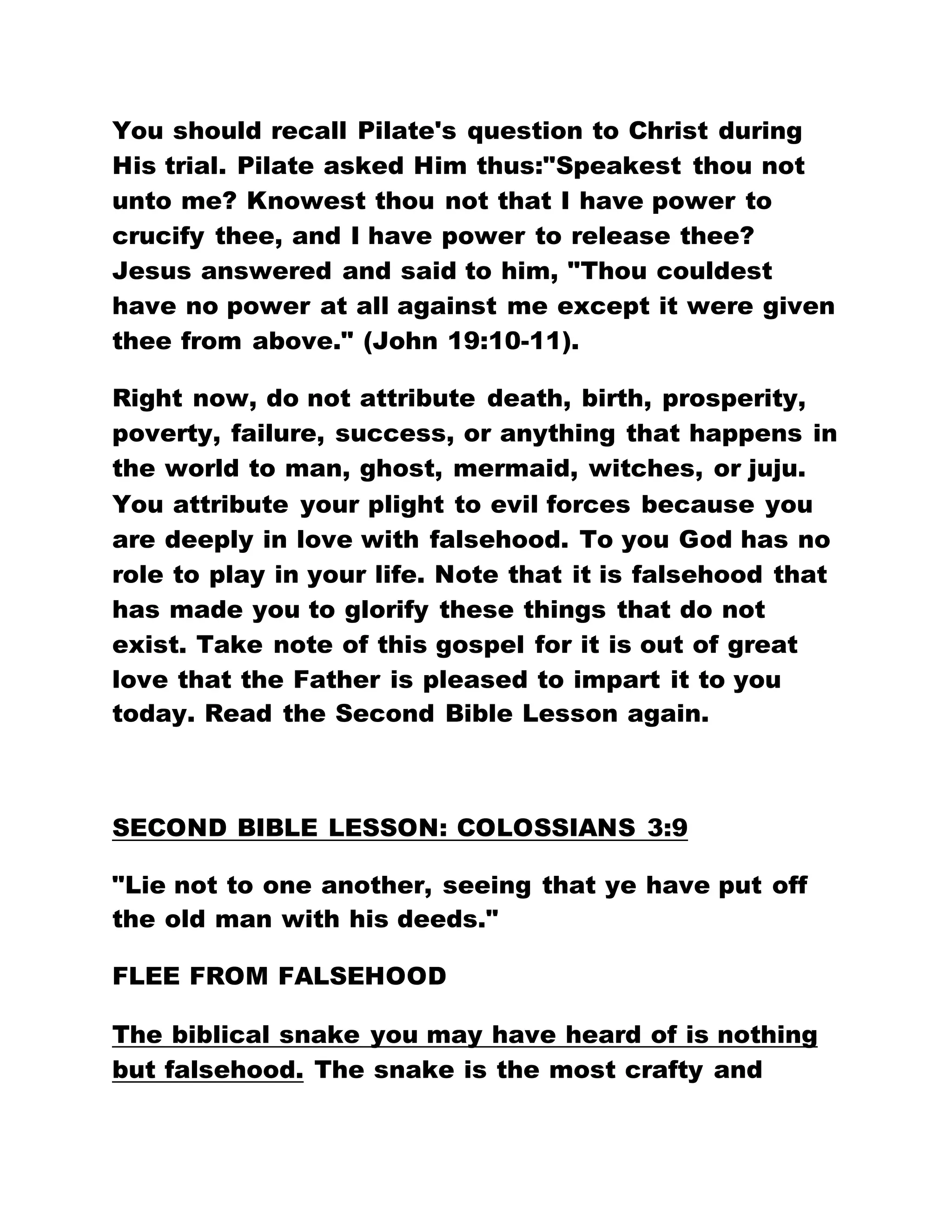 You should recall Pilate's question to Christ during
His trial. Pilate asked Him thus:"Speakest thou not
unto me? Knowest thou not that I have power to
crucify thee, and I have power to release thee?
Jesus answered and said to him, "Thou couldest
have no power at all against me except it were given
thee from above." (John 19:10-11).
Right now, do not attribute death, birth, prosperity,
poverty, failure, success, or anything that happens in
the world to man, ghost, mermaid, witches, or juju.
You attribute your plight to evil forces because you
are deeply in love with falsehood. To you God has no
role to play in your life. Note that it is falsehood that
has made you to glorify these things that do not
exist. Take note of this gospel for it is out of great
love that the Father is pleased to impart it to you
today. Read the Second Bible Lesson again.
SECOND BIBLE LESSON: COLOSSIANS 3:9
"Lie not to one another, seeing that ye have put off
the old man with his deeds."
FLEE FROM FALSEHOOD
The biblical snake you may have heard of is nothing
but falsehood. The snake is the most crafty and
 