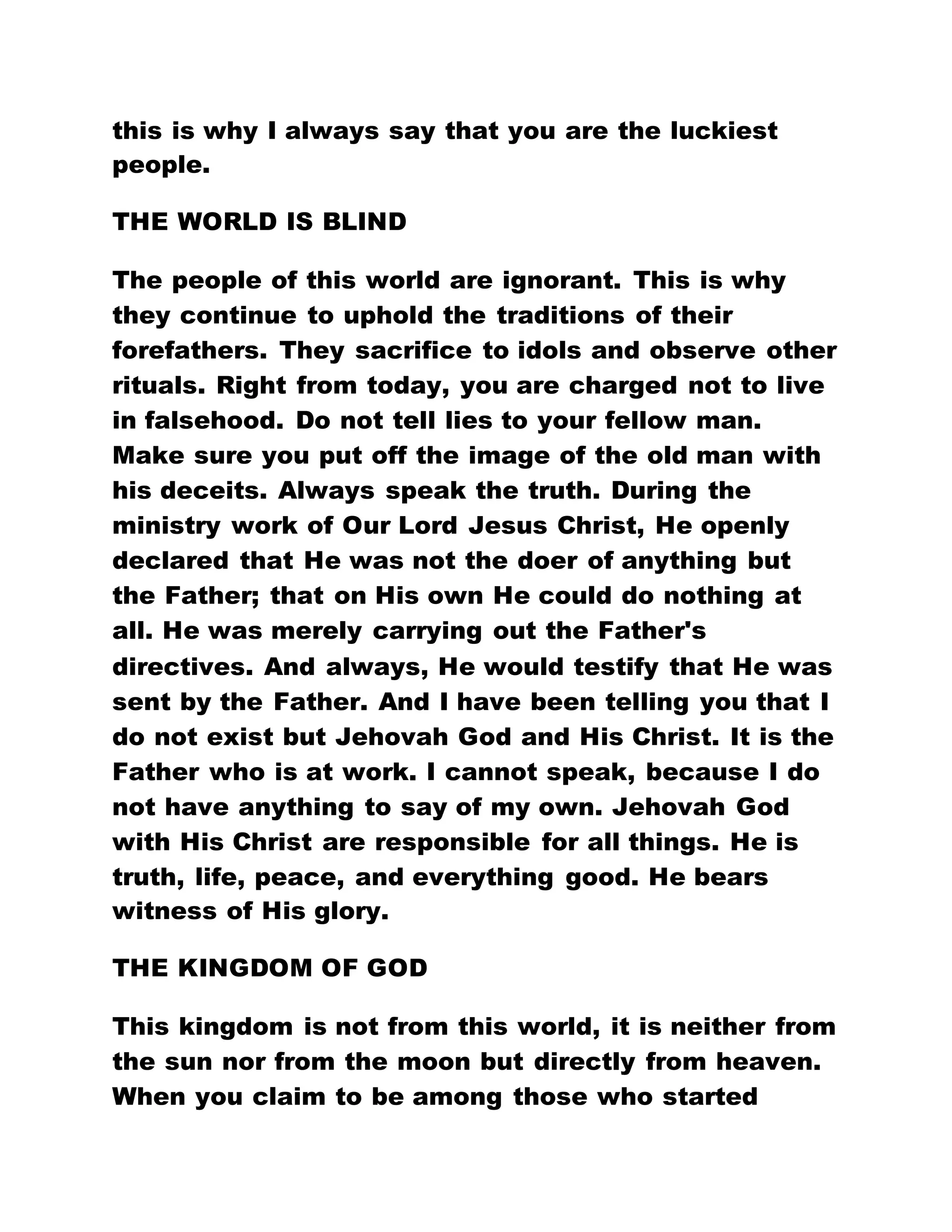 this is why I always say that you are the luckiest
people.
THE WORLD IS BLIND
The people of this world are ignorant. This is why
they continue to uphold the traditions of their
forefathers. They sacrifice to idols and observe other
rituals. Right from today, you are charged not to live
in falsehood. Do not tell lies to your fellow man.
Make sure you put off the image of the old man with
his deceits. Always speak the truth. During the
ministry work of Our Lord Jesus Christ, He openly
declared that He was not the doer of anything but
the Father; that on His own He could do nothing at
all. He was merely carrying out the Father's
directives. And always, He would testify that He was
sent by the Father. And I have been telling you that I
do not exist but Jehovah God and His Christ. It is the
Father who is at work. I cannot speak, because I do
not have anything to say of my own. Jehovah God
with His Christ are responsible for all things. He is
truth, life, peace, and everything good. He bears
witness of His glory.
THE KINGDOM OF GOD
This kingdom is not from this world, it is neither from
the sun nor from the moon but directly from heaven.
When you claim to be among those who started
 