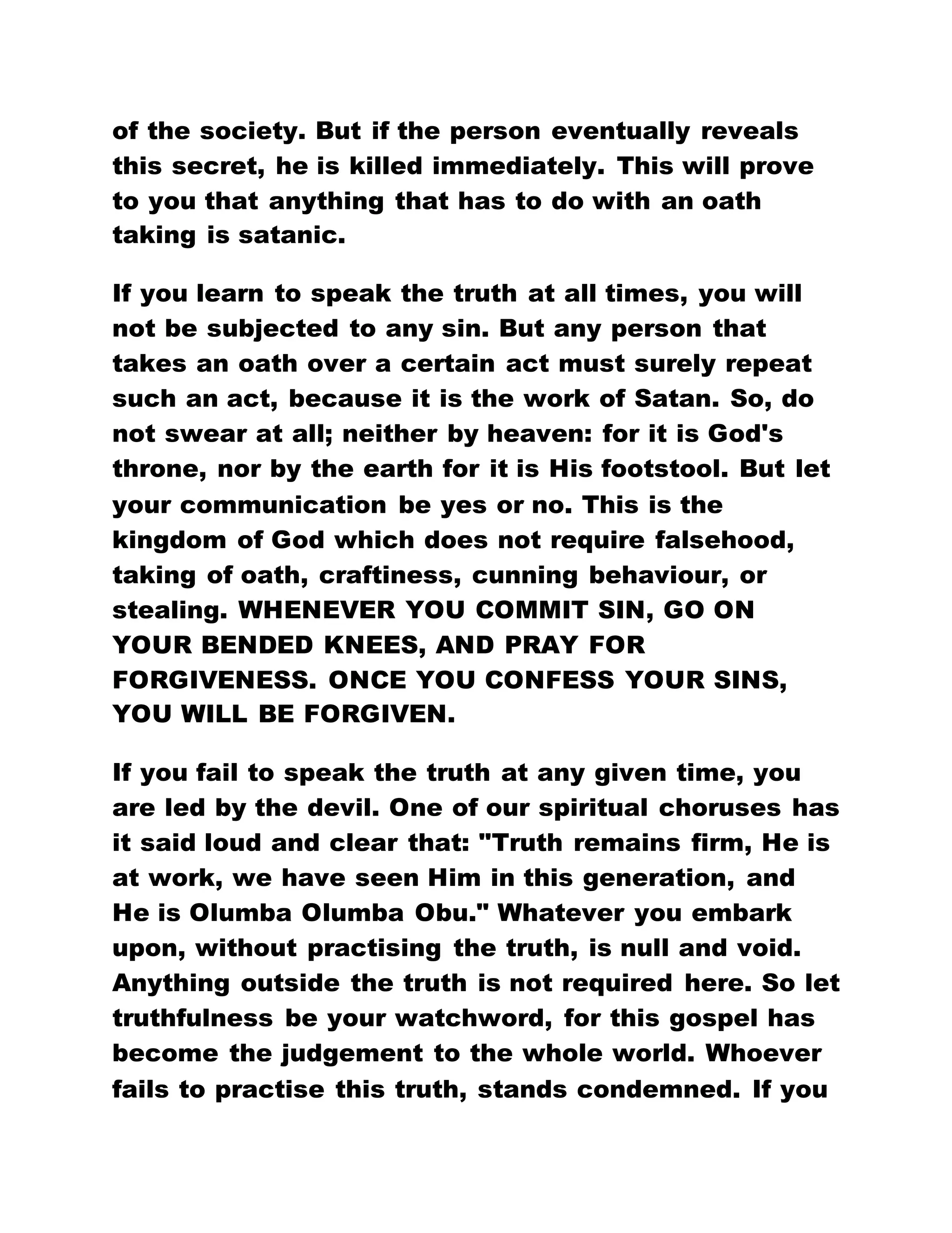 of the society. But if the person eventually reveals
this secret, he is killed immediately. This will prove
to you that anything that has to do with an oath
taking is satanic.
If you learn to speak the truth at all times, you will
not be subjected to any sin. But any person that
takes an oath over a certain act must surely repeat
such an act, because it is the work of Satan. So, do
not swear at all; neither by heaven: for it is God's
throne, nor by the earth for it is His footstool. But let
your communication be yes or no. This is the
kingdom of God which does not require falsehood,
taking of oath, craftiness, cunning behaviour, or
stealing. WHENEVER YOU COMMIT SIN, GO ON
YOUR BENDED KNEES, AND PRAY FOR
FORGIVENESS. ONCE YOU CONFESS YOUR SINS,
YOU WILL BE FORGIVEN.
If you fail to speak the truth at any given time, you
are led by the devil. One of our spiritual choruses has
it said loud and clear that: "Truth remains firm, He is
at work, we have seen Him in this generation, and
He is Olumba Olumba Obu." Whatever you embark
upon, without practising the truth, is null and void.
Anything outside the truth is not required here. So let
truthfulness be your watchword, for this gospel has
become the judgement to the whole world. Whoever
fails to practise this truth, stands condemned. If you
 