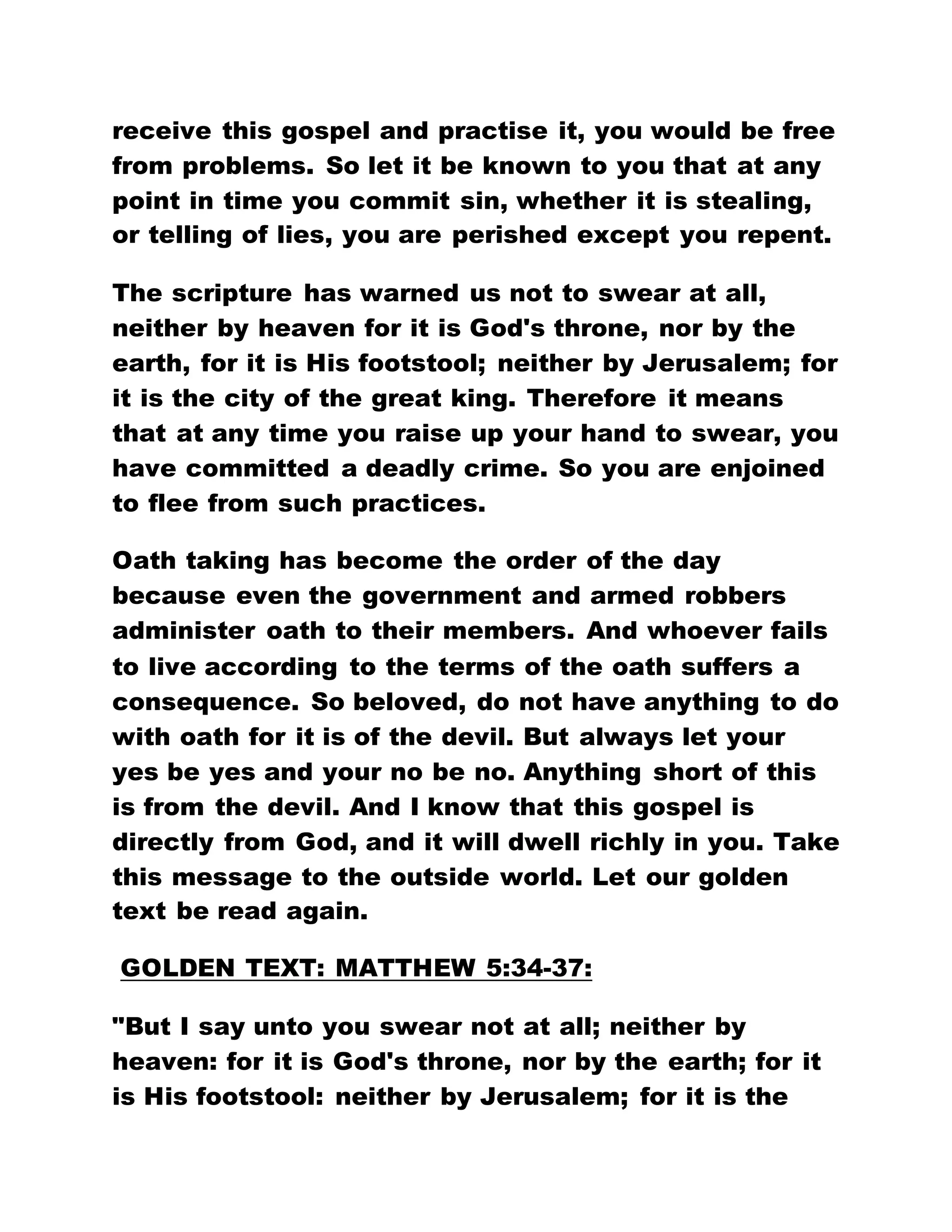 receive this gospel and practise it, you would be free
from problems. So let it be known to you that at any
point in time you commit sin, whether it is stealing,
or telling of lies, you are perished except you repent.
The scripture has warned us not to swear at all,
neither by heaven for it is God's throne, nor by the
earth, for it is His footstool; neither by Jerusalem; for
it is the city of the great king. Therefore it means
that at any time you raise up your hand to swear, you
have committed a deadly crime. So you are enjoined
to flee from such practices.
Oath taking has become the order of the day
because even the government and armed robbers
administer oath to their members. And whoever fails
to live according to the terms of the oath suffers a
consequence. So beloved, do not have anything to do
with oath for it is of the devil. But always let your
yes be yes and your no be no. Anything short of this
is from the devil. And I know that this gospel is
directly from God, and it will dwell richly in you. Take
this message to the outside world. Let our golden
text be read again.
GOLDEN TEXT: MATTHEW 5:34-37:
"But I say unto you swear not at all; neither by
heaven: for it is God's throne, nor by the earth; for it
is His footstool: neither by Jerusalem; for it is the
 