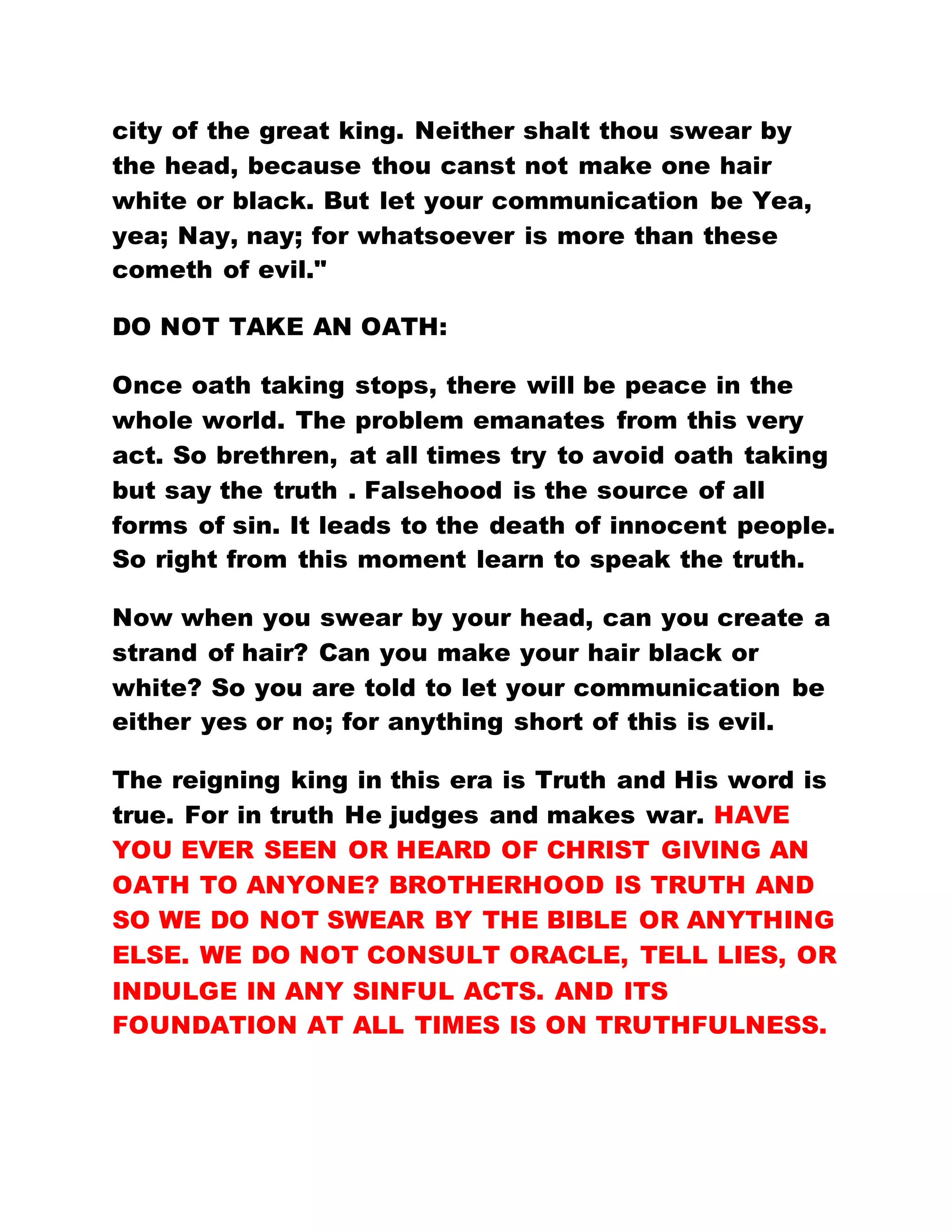 city of the great king. Neither shalt thou swear by
the head, because thou canst not make one hair
white or black. But let your communication be Yea,
yea; Nay, nay; for whatsoever is more than these
cometh of evil."
DO NOT TAKE AN OATH:
Once oath taking stops, there will be peace in the
whole world. The problem emanates from this very
act. So brethren, at all times try to avoid oath taking
but say the truth . Falsehood is the source of all
forms of sin. It leads to the death of innocent people.
So right from this moment learn to speak the truth.
Now when you swear by your head, can you create a
strand of hair? Can you make your hair black or
white? So you are told to let your communication be
either yes or no; for anything short of this is evil.
The reigning king in this era is Truth and His word is
true. For in truth He judges and makes war. HAVE
YOU EVER SEEN OR HEARD OF CHRIST GIVING AN
OATH TO ANYONE? BROTHERHOOD IS TRUTH AND
SO WE DO NOT SWEAR BY THE BIBLE OR ANYTHING
ELSE. WE DO NOT CONSULT ORACLE, TELL LIES, OR
INDULGE IN ANY SINFUL ACTS. AND ITS
FOUNDATION AT ALL TIMES IS ON TRUTHFULNESS.
 
