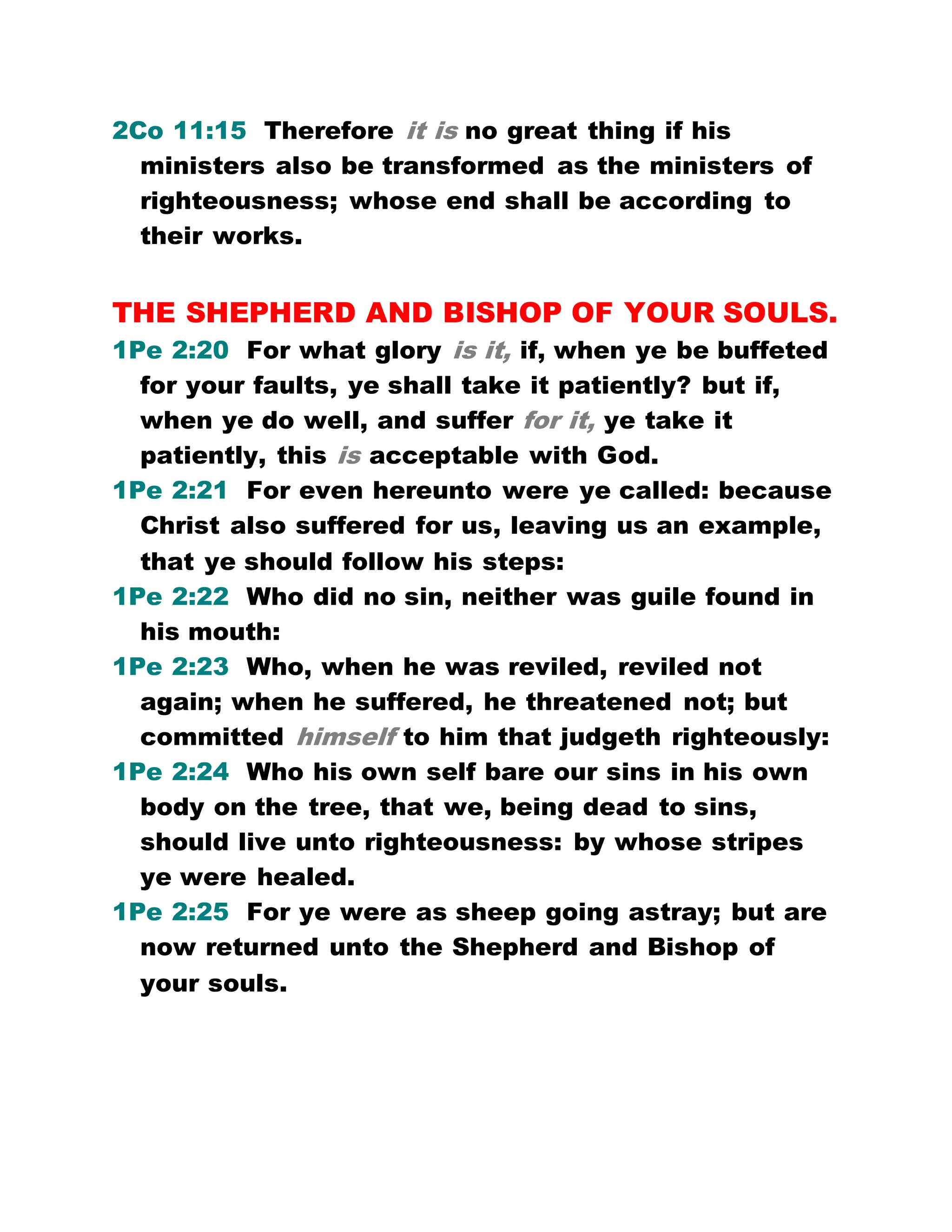 2Co 11:15 Therefore it is no great thing if his
ministers also be transformed as the ministers of
righteousness; whose end shall be according to
their works.
THE SHEPHERD AND BISHOP OF YOUR SOULS.
1Pe 2:20 For what glory is it, if, when ye be buffeted
for your faults, ye shall take it patiently? but if,
when ye do well, and suffer for it, ye take it
patiently, this is acceptable with God.
1Pe 2:21 For even hereunto were ye called: because
Christ also suffered for us, leaving us an example,
that ye should follow his steps:
1Pe 2:22 Who did no sin, neither was guile found in
his mouth:
1Pe 2:23 Who, when he was reviled, reviled not
again; when he suffered, he threatened not; but
committed himself to him that judgeth righteously:
1Pe 2:24 Who his own self bare our sins in his own
body on the tree, that we, being dead to sins,
should live unto righteousness: by whose stripes
ye were healed.
1Pe 2:25 For ye were as sheep going astray; but are
now returned unto the Shepherd and Bishop of
your souls.
 