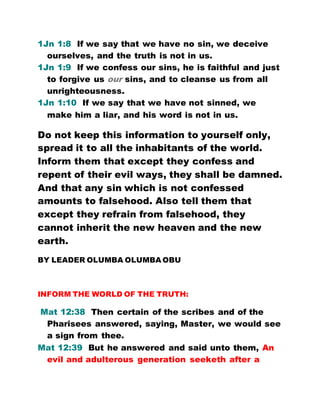 1Jn 1:8 If we say that we have no sin, we deceive
ourselves, and the truth is not in us.
1Jn 1:9 If we confess our sins, he is faithful and just
to forgive us our sins, and to cleanse us from all
unrighteousness.
1Jn 1:10 If we say that we have not sinned, we
make him a liar, and his word is not in us.
Do not keep this information to yourself only,
spread it to all the inhabitants of the world.
Inform them that except they confess and
repent of their evil ways, they shall be damned.
And that any sin which is not confessed
amounts to falsehood. Also tell them that
except they refrain from falsehood, they
cannot inherit the new heaven and the new
earth.
BY LEADER OLUMBA OLUMBA OBU
INFORM THE WORLD OF THE TRUTH:
Mat 12:38 Then certain of the scribes and of the
Pharisees answered, saying, Master, we would see
a sign from thee.
Mat 12:39 But he answered and said unto them, An
evil and adulterous generation seeketh after a
 