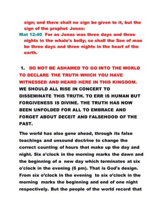 sign; and there shall no sign be given to it, but the
sign of the prophet Jonas:
Mat 12:40 For as Jonas was three days and three
nights in the whale's belly; so shall the Son of man
be three days and three nights in the heart of the
earth.
1. DO NOT BE ASHAMED TO GO INTO THE WORLD
TO DECLARE THE TRUTH WHICH YOU HAVE
WITNESSED AND HEARD HERE IN THIS KINGDOM.
WE SHOULD ALL RISE IN CONCERT TO
DISSEMINATE THIS TRUTH. TO ERR IS HUMAN BUT
FORGIVENESS IS DIVINE. THE TRUTH HAS NOW
BEEN UNFOLDED FOR ALL TO EMBRACE AND
FORGET ABOUT DECEIT AND FALSEHOOD OF THE
PAST.
The world has also gone ahead, through its false
teachings and unsound doctrine to change the
correct counting of hours that make up the day and
night. Six o'clock in the morning marks the dawn and
the beginning of a new day which terminates at six
o'clock in the evening (6 pm). That is God's design.
From six o’clock in the evening to six o’clock in the
morning marks the beginning and end of one night
respectively. But the people of the world record that
 