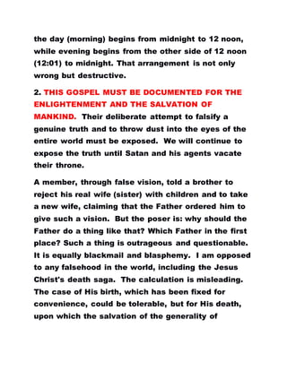 the day (morning) begins from midnight to 12 noon,
while evening begins from the other side of 12 noon
(12:01) to midnight. That arrangement is not only
wrong but destructive.
2. THIS GOSPEL MUST BE DOCUMENTED FOR THE
ENLIGHTENMENT AND THE SALVATION OF
MANKIND. Their deliberate attempt to falsify a
genuine truth and to throw dust into the eyes of the
entire world must be exposed. We will continue to
expose the truth until Satan and his agents vacate
their throne.
A member, through false vision, told a brother to
reject his real wife (sister) with children and to take
a new wife, claiming that the Father ordered him to
give such a vision. But the poser is: why should the
Father do a thing like that? Which Father in the first
place? Such a thing is outrageous and questionable.
It is equally blackmail and blasphemy. I am opposed
to any falsehood in the world, including the Jesus
Christ's death saga. The calculation is misleading.
The case of His birth, which has been fixed for
convenience, could be tolerable, but for His death,
upon which the salvation of the generality of
 