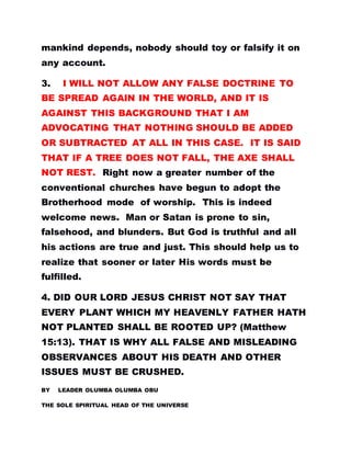 mankind depends, nobody should toy or falsify it on
any account.
3. I WILL NOT ALLOW ANY FALSE DOCTRINE TO
BE SPREAD AGAIN IN THE WORLD, AND IT IS
AGAINST THIS BACKGROUND THAT I AM
ADVOCATING THAT NOTHING SHOULD BE ADDED
OR SUBTRACTED AT ALL IN THIS CASE. IT IS SAID
THAT IF A TREE DOES NOT FALL, THE AXE SHALL
NOT REST. Right now a greater number of the
conventional churches have begun to adopt the
Brotherhood mode of worship. This is indeed
welcome news. Man or Satan is prone to sin,
falsehood, and blunders. But God is truthful and all
his actions are true and just. This should help us to
realize that sooner or later His words must be
fulfilled.
4. DID OUR LORD JESUS CHRIST NOT SAY THAT
EVERY PLANT WHICH MY HEAVENLY FATHER HATH
NOT PLANTED SHALL BE ROOTED UP? (Matthew
15:13). THAT IS WHY ALL FALSE AND MISLEADING
OBSERVANCES ABOUT HIS DEATH AND OTHER
ISSUES MUST BE CRUSHED.
BY LEADER OLUMBA OLUMBA OBU
THE SOLE SPIRITUAL HEAD OF THE UNIVERSE
 