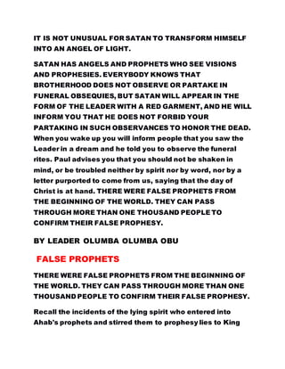 IT IS NOT UNUSUAL FOR SATAN TO TRANSFORM HIMSELF
INTO AN ANGEL OF LIGHT.
SATAN HAS ANGELS AND PROPHETS WHO SEE VISIONS
AND PROPHESIES. EVERYBODY KNOWS THAT
BROTHERHOOD DOES NOT OBSERVE OR PARTAKE IN
FUNERAL OBSEQUIES, BUT SATAN WILL APPEAR IN THE
FORM OF THE LEADER WITH A RED GARMENT, AND HE WILL
INFORM YOU THAT HE DOES NOT FORBID YOUR
PARTAKING IN SUCH OBSERVANCES TO HONOR THE DEAD.
When you wake up you will inform people that you saw the
Leader in a dream and he told you to observe the funeral
rites. Paul advises you that you should not be shaken in
mind, or be troubled neither by spirit nor by word, nor by a
letter purported to come from us, saying that the day of
Christ is at hand. THERE WERE FALSE PROPHETS FROM
THE BEGINNING OF THE WORLD. THEY CAN PASS
THROUGH MORE THAN ONE THOUSAND PEOPLE TO
CONFIRM THEIR FALSE PROPHESY.
BY LEADER OLUMBA OLUMBA OBU
FALSE PROPHETS
THERE WERE FALSE PROPHETS FROM THE BEGINNING OF
THE WORLD. THEY CAN PASS THROUGH MORE THAN ONE
THOUSAND PEOPLE TO CONFIRM THEIR FALSE PROPHESY.
Recall the incidents of the lying spirit who entered into
Ahab's prophets and stirred them to prophesy lies to King
 