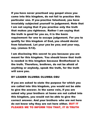 If you have never practised any gospel since you
came into this kingdom, do not fail to practise this
particular one. If you practise falsehood, you have
invariably subjected yourself to judgement. Note that
I am not saying that if you practise only the truth
that makes you righteous. Rather I am saying that
the truth is good for you as, it is the basic
requirement for one to escape judgement. For you to
qualify for this kingdom of God, you should desist
from falsehood. Let your yea be yea; and your nay,
nay. (James 5:12).
I am disclosing this secret to you because you are
meant for this kingdom. You should know that truth
is needed in this kingdom because Brotherhood is
the truth. Therefore, brethren, do not be afraid of
anything or anybody, speak the truth, for the truth
will save you.
BY LEADER OLUMBA OLUMBA OBU
If you are asked to state the purpose for which you
are called into this kingdom, you would not be able
to give the answer. In the same vein, if you are
asked why your brothers at home are not called into
this kingdom, you would not be able to give the
correct answer. And your brothers who are not here
do not know why they are not here either. BUT IT
PLEASES ME TO INFORM YOU THAT, IT IS TRUTH
 