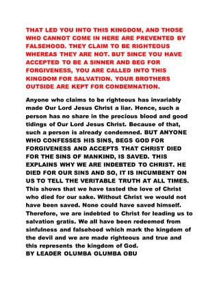 THAT LED YOU INTO THIS KINGDOM, AND THOSE
WHO CANNOT COME IN HERE ARE PREVENTED BY
FALSEHOOD. THEY CLAIM TO BE RIGHTEOUS
WHEREAS THEY ARE NOT. BUT SINCE YOU HAVE
ACCEPTED TO BE A SINNER AND BEG FOR
FORGIVENESS, YOU ARE CALLED INTO THIS
KINGDOM FOR SALVATION. YOUR BROTHERS
OUTSIDE ARE KEPT FOR CONDEMNATION.
Anyone who claims to be righteous has invariably
made Our Lord Jesus Christ a liar. Hence, such a
person has no share in the precious blood and good
tidings of Our Lord Jesus Christ. Because of that,
such a person is already condemned. BUT ANYONE
WHO CONFESSES HIS SINS, BEGS GOD FOR
FORGIVENESS AND ACCEPTS THAT CHRIST DIED
FOR THE SINS OF MANKIND, IS SAVED. THIS
EXPLAINS WHY WE ARE INDEBTED TO CHRIST. HE
DIED FOR OUR SINS AND SO, IT IS INCUMBENT ON
US TO TELL THE VERITABLE TRUTH AT ALL TIMES.
This shows that we have tasted the love of Christ
who died for our sake. Without Christ we would not
have been saved. None could have saved himself.
Therefore, we are indebted to Christ for leading us to
salvation gratis. We all have been redeemed from
sinfulness and falsehood which mark the kingdom of
the devil and we are made righteous and true and
this represents the kingdom of God.
BY LEADER OLUMBA OLUMBA OBU
 