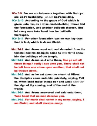 1Co 3:9 For we are labourers together with God: ye
are God's husbandry, ye are God's building.
1Co 3:10 According to the grace of God which is
given unto me, as a wise masterbuilder, I have laid
the foundation, and another buildeth thereon. But
let every man take heed how he buildeth
thereupon.
1Co 3:11 For other foundation can no man lay than
that is laid, which is Jesus Christ.
Mat 24:1 And Jesus went out, and departed from the
temple: and his disciples came to him for to shew
him the buildings of the temple.
Mat 24:2 And Jesus said unto them, See ye not all
these things? verily I say unto you, There shall not
be left here one stone upon another, that shall not
be thrown down.
Mat 24:3 And as he sat upon the mount of Olives,
the disciples came unto him privately, saying, Tell
us, when shall these things be? and what shall be
the sign of thy coming, and of the end of the
world?
Mat 24:4 And Jesus answered and said unto them,
Take heed that no man deceive you.
Mat 24:5 For many shall come in my name, saying, I
am Christ; and shall deceive many.
 