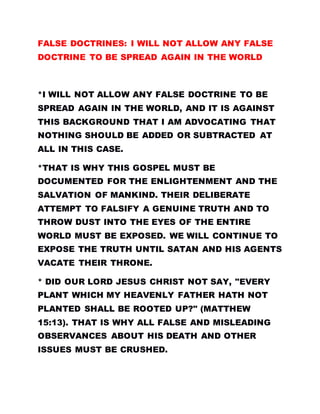 FALSE DOCTRINES: I WILL NOT ALLOW ANY FALSE
DOCTRINE TO BE SPREAD AGAIN IN THE WORLD
*I WILL NOT ALLOW ANY FALSE DOCTRINE TO BE
SPREAD AGAIN IN THE WORLD, AND IT IS AGAINST
THIS BACKGROUND THAT I AM ADVOCATING THAT
NOTHING SHOULD BE ADDED OR SUBTRACTED AT
ALL IN THIS CASE.
*THAT IS WHY THIS GOSPEL MUST BE
DOCUMENTED FOR THE ENLIGHTENMENT AND THE
SALVATION OF MANKIND. THEIR DELIBERATE
ATTEMPT TO FALSIFY A GENUINE TRUTH AND TO
THROW DUST INTO THE EYES OF THE ENTIRE
WORLD MUST BE EXPOSED. WE WILL CONTINUE TO
EXPOSE THE TRUTH UNTIL SATAN AND HIS AGENTS
VACATE THEIR THRONE.
* DID OUR LORD JESUS CHRIST NOT SAY, "EVERY
PLANT WHICH MY HEAVENLY FATHER HATH NOT
PLANTED SHALL BE ROOTED UP?" (MATTHEW
15:13). THAT IS WHY ALL FALSE AND MISLEADING
OBSERVANCES ABOUT HIS DEATH AND OTHER
ISSUES MUST BE CRUSHED.
 