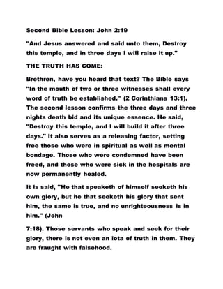 Second Bible Lesson: John 2:19
"And Jesus answered and said unto them, Destroy
this temple, and in three days I will raise it up."
THE TRUTH HAS COME:
Brethren, have you heard that text? The Bible says
"In the mouth of two or three witnesses shall every
word of truth be established." (2 Corinthians 13:1).
The second lesson confirms the three days and three
nights death bid and its unique essence. He said,
"Destroy this temple, and I will build it after three
days." It also serves as a releasing factor, setting
free those who were in spiritual as well as mental
bondage. Those who were condemned have been
freed, and those who were sick in the hospitals are
now permanently healed.
It is said, "He that speaketh of himself seeketh his
own glory, but he that seeketh his glory that sent
him, the same is true, and no unrighteousness is in
him." (John
7:18). Those servants who speak and seek for their
glory, there is not even an iota of truth in them. They
are fraught with falsehood.
 