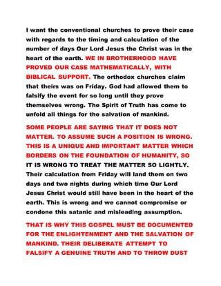 I want the conventional churches to prove their case
with regards to the timing and calculation of the
number of days Our Lord Jesus the Christ was in the
heart of the earth. WE IN BROTHERHOOD HAVE
PROVED OUR CASE MATHEMATICALLY, WITH
BIBLICAL SUPPORT. The orthodox churches claim
that theirs was on Friday. God had allowed them to
falsify the event for so long until they prove
themselves wrong. The Spirit of Truth has come to
unfold all things for the salvation of mankind.
SOME PEOPLE ARE SAYING THAT IT DOES NOT
MATTER. TO ASSUME SUCH A POSITION IS WRONG.
THIS IS A UNIQUE AND IMPORTANT MATTER WHICH
BORDERS ON THE FOUNDATION OF HUMANITY, SO
IT IS WRONG TO TREAT THE MATTER SO LIGHTLY.
Their calculation from Friday will land them on two
days and two nights during which time Our Lord
Jesus Christ would still have been in the heart of the
earth. This is wrong and we cannot compromise or
condone this satanic and misleading assumption.
THAT IS WHY THIS GOSPEL MUST BE DOCUMENTED
FOR THE ENLIGHTENMENT AND THE SALVATION OF
MANKIND. THEIR DELIBERATE ATTEMPT TO
FALSIFY A GENUINE TRUTH AND TO THROW DUST
 