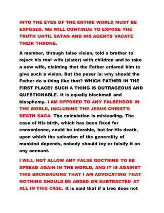 INTO THE EYES OF THE ENTIRE WORLD MUST BE
EXPOSED. WE WILL CONTINUE TO EXPOSE THE
TRUTH UNTIL SATAN AND HIS AGENTS VACATE
THEIR THRONE.
A member, through false vision, told a brother to
reject his real wife (sister) with children and to take
a new wife, claiming that the Father ordered him to
give such a vision. But the poser is: why should the
Father do a thing like that? WHICH FATHER IN THE
FIRST PLACE? SUCH A THING IS OUTRAGEOUS AND
QUESTIONABLE. It is equally blackmail and
blasphemy. I AM OPPOSED TO ANY FALSEHOOD IN
THE WORLD, INCLUDING THE JESUS CHRIST'S
DEATH SAGA. The calculation is misleading. The
case of His birth, which has been fixed for
convenience, could be tolerable, but for His death,
upon which the salvation of the generality of
mankind depends, nobody should toy or falsify it on
any account.
I WILL NOT ALLOW ANY FALSE DOCTRINE TO BE
SPREAD AGAIN IN THE WORLD, AND IT IS AGAINST
THIS BACKGROUND THAT I AM ADVOCATING THAT
NOTHING SHOULD BE ADDED OR SUBTRACTED AT
ALL IN THIS CASE. It is said that if a tree does not
 